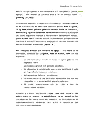 Paradigma Sociocognitivo


sentido a lo que aprende, al relacionar no sólo con su experiencia (hechos,
ejemplo,…) sino también los conceptos entre sí en sus diversos niveles. 73 
(Román y Díez, 1999)


Al referirnos a la teoría de la elaboración, observamos que centra su atención
en la secuenciación de contenidos escolares (Merrill, 1977, Reigeluth,
1979). Esta práctica pretende prescribir la mejor forma de seleccionar,
estructurar y organizar contenidos de instrucción de modo que provoquen
una óptima adquisición, retención o transferencia de la información recibida.
(Pérez Gómez, 1983) Asimismo, elabora un procedimiento para presentar la
estructura de contenidos de disciplinas complejas que sirve para concretar una
secuencia óptima en la enseñanza. (Merrill, 1977)


Los principios teóricos que sirvieron de apoyo a esta teoría de la
elaboración, señalados por (Reigeluth, 1980 en Román, 1999) son los
siguientes:
      •   La síntesis inicial que muestra un marco conceptual global de una
          asignatura o área.
      •   La elaboración gradual, de lo general a los detalles.
      •   La introducción al conocimiento parte de una experiencia o juicio
          previo para facilitar relaciones posteriores.
      •   Lo importante es el alumno y sus intereses.
      •   El tamaño óptimo de los constructos conceptuales tiene que ser
          reconocidos por el alumno y sintetizados adecuadamente.
      •   El   modelo    enseñanza-aprendizaje        es     cíclico   a   partir   de
          reelaboraciones sucesivas.


Respecto a la teoría constructivista (Piaget, 1964), debe señalarse que
estudia cómo se generan los conocimientos en los aprendices, las
condiciones en las que se apoya esta génesis y, las implicaciones en el
aprendizaje-enseñanza      necesarias    para    facilitar   la   construcción      del
conocimiento en los estudiantes.
 