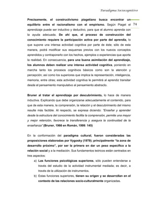 Paradigma Sociocognitivo


Precisamente,    el   constructivismo     piagetiano    busca    encontrar    un
equilibrio entre el racionalismo con el empirismo. Según Piaget el 74 
aprendizaje puede ser inductivo y deductivo, para que el alumno aprenda con
la ayuda adecuada. De ahí que, el proceso de construcción del
conocimiento requiere la participación activa por parte del aprendiz, lo
que supone una intensa actividad cognitiva por parte de éste; sólo de esta
manera, podrá modificar sus esquemas previos con los nuevos conceptos
aprendidos y contraponerlo con los hechos, ejemplos o experiencias que aporta
la realidad. En consecuencia, para una buena asimilación del aprendizaje,
los alumnos deben realizar una intensa actividad cognitiva, poniendo en
marcha tanto los procesos cognitivos básicos como son la atención y
percepción; así como los superiores que implica la representación, inteligencia,
memoria, entre otras; esta actividad cognitiva le permitirá al aprendiz transitar
desde el pensamiento manipulativo al pensamiento abstracto.


Bruner al tratar el aprendizaje por descubrimiento, lo hace de manera
inductiva. Explicando que debe organizarse adecuadamente el contenido, para
que de esta manera, la comprensión, la relación y el descubrimiento del mismo
resulte más factible. Al respecto, se expresa diciendo: “Enseñar y aprender
desde la estructura del conocimiento facilita la comprensión, permite una mayor
y mejor retención, favorece la transferencia y asegura la continuidad de la
enseñanza” (Bruner, 1966 en Román, 1999: 145)


En la conformación del paradigma cultural, fueron consideradas las
proposiciones elaboradas por Vygosky (1979); principalmente “la zona de
desarrollo próximo”, por ser la primera en dar un peso específico a la
relación social y a la mediación. Sus fundamentos teóricos están centrados en
tres aspectos:
     a) Las funciones psicológicas superiores, sólo pueden entenderse a
        través del estudio de la actividad instrumental mediada; es decir, a
        través de la utilización de instrumentos.
     b) Estas funciones superiores, tienen su origen y se desarrollan en el
        contexto de las relaciones socio-culturalmente organizadas.
 