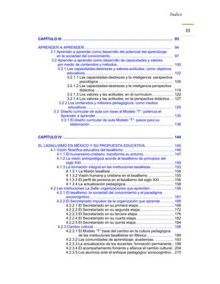 Índice



                                                                                         III 
CAPÍTULO III …………………………………………………………………………….. 93

APRENDER A APRENDER……………………………………………………………. 94
     3.1 Aprender a aprender como desarrollo del potencial del aprendizaje
         en la sociedad del conocimiento…………………………………………… 97
      3.2 Aprender a aprender como desarrollo de capacidades y valores
          por medio de contenidos y métodos………………………………………. 100
          3.2.1 Las capacidades-destrezas y valores-actitudes: como objetivos
                educativos…………………………………………………………….. 102
                3.2.1.1 Las capacidades-destrezas y la inteligencia: perspectiva
                        psicológica……………………………………………………. 105
                3.2.1.2 Las capacidades-destrezas y la inteligencia perspectiva
                        didáctica………………………………………………………. 119
                3.2.1.3 Los valores y las actitudes: en el currículum……………… 122
                3.2.1.4 Los valores y las actitudes: en la perspectiva didáctica…. 127
           3.2.2 Los contenidos y métodos pedagógicos: como medios
                 educativos……………………………………………………………. 129
       3.3 Diseño curricular de aula con base al Modelo “T”: potencia el
            Aprender a aprender………………………………………………………. 135
            3.3.1 El diseño curricular de aula Modelo “T”: pasos para su
                  elaboración………………………………………………………….. 136


CAPÍTULO IV …………………………………………………………………………….. 144

EL LASALLISMO EN MÉXICO Y SU PROPUESTA EDUCATIVA…………………. 145
      4.1 Visión filosófica educativa del lasallismo…………………………………... 146
          4.1.1 El humanismo-cristiano: transforma su entorno……………………. 147
          4.1.2 La visión antropológica acorde al lasallismo de principios del
                siglo XXI………………………………………………………………… 149
          4.1.3 La formación integral en las instituciones lasallistas………………. 153
                4.1.3.1 La Misión lasallista……………………………………………. 154
                4.1.3.2 Visión humana y cristiana en el lasallismo…………………. 155
                4.1.3.3 El perfil de persona en el lasallismo del siglo XXI…………. 156
                4.1.3.4 La actualización pedagógica………………………………… 158
      4.2 Las instituciones La Salle: organizaciones que aprenden……………….. 158
          4.2.1 El lasallismo, la sociedad del conocimiento y el paradigma
                sociocognitivo…………………………………………………………. 161
          4.2.2 El Secretariado impulsor de la organización que aprende………… 166
                4.2.2.1 El Secretariado en su primera etapa………………………... 168
                4.2.2.2 El Secretariado en su segunda etapa………………………. 172
                4.2.2.3 El Secretariado en su tercera etapa………………………… 176
                4.2.2.4 El Secretariado en su cuarta etapa…………………………. 182
                4.2,2.5 El Secretariado en su quinta etapa…………………………. 184
          4.2.3 Cambio cultural……………………………………………………….. 188
                4.2.3.1 El Modelo “T” base del cambio en la cultura pedagógica
                         de las instituciones lasallistras en México………………… 189
                4.2.3.2 Las comunidades de aprendizaje: academias…………….. 193
                4.2.3.3 La actualización de los docentes: formación permanente... 198
                4.2.3.4 El acompañamiento fomenta y afianza el cambio cultural.. 204
                4.2.3.5 Los alumnos ante el enfoque pedagógico sociocognitivo… 215
 