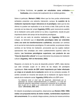 Paradigma Sociocognitivo


     c) Dichas funciones, no pueden ser estudiadas como entidades
        fosilizadas, sino a través de la aplicación de un análisis genético.      75 


Sobre el particular, Wertsch (1988) infiere que los tres puntos anteriormente
señalados presentan una estrecha interacción; aunque, la cuestión de la
mediación representa mayor relevancia en el paradigma, dado que los dos
últimos no pueden ser explicados si no se invoca a éste. Este punto de vista,
coincide con las ideas del propio Vygotsky (1979), quien reconocía la cuestión
de la mediación como parte central en su obra; e igualmente, resulta de gran
importancia dentro del campo de las disciplinas psicológicas.
A partir de una serie de estudios realizados por Vygotsky (1979) y sus
colegas, se demostró que el desarrollo psicológico debe ser entendido
como una serie de transformaciones cualitativas, asociadas con cambios
en el uso de los instrumentos psicológicos. En este sentido, se producen dichos
cambios en las formas de mediación, provocando que los sujetos realicen
operaciones más complejas (de orden cualitativamente superior) sobre los
objetos. Las funciones psicológicas superiores, son producto de una
“línea de desarrollo cultural” en la que intervienen los procesos de mediación
cultural. (Vygotsky, 1931 en Hernández, 2002)


Respecto a la teoría de “la zona de desarrollo próximo” (ZDP), debe decirse
que este concepto surgió en la última de las etapas del paradigma
vygotskyano. Esta noción de ZDP cobró importancia por haber efectuado
un viraje en el estudio de la mediación dentro de los contextos sociales. El
cambio consistió en moverse del estudio de la mediación de signos hacia el
estudio de la mediación social. Vygotsky (1979) define a la ZDP como:
     “La distancia entre el nivel real del desarrollo, determinada por la
     capacidad de resolver independientemente un problema, y el nivel del
     desarrollo potencial, determinado a través de la resolución de un problema
     bajo la guía de un adulto o en colaboración con otro compañero más
     capaz”. (Hernández, 2002: 227)


En relación al paradigma sociocognitivo, observamos que Román (1994, 1999)
realiza una propuesta teórica de dicho modelo, nombrándolo arquitectura
del conocimiento. En su estudio integra autores y teorías de manera armónica
 