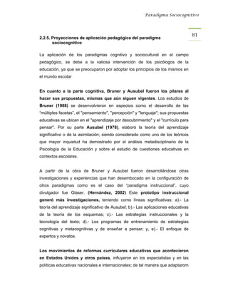 Paradigma Sociocognitivo




                                                                                    81 
2.2.5. Proyecciones de aplicación pedagógica del paradigma
       sociocognitivo

La aplicación de los paradigmas cognitivo y sociocultural en el campo
pedagógico, se debe a la valiosa intervención de los psicólogos de la
educación, ya que se preocuparon por adoptar los principios de los mismos en
el mundo escolar


En cuanto a la parte cognitiva, Bruner y Ausubel fueron los pilares al
hacer sus propuestas, mismas que aún siguen vigentes. Los estudios de
Bruner (1988) se desenvolvieron en aspectos como el desarrollo de las
“múltiples facetas”, el "pensamiento", "percepción" y "lenguaje"; sus propuestas
educativas se ubican en el "aprendizaje por descubrimiento" y el "currículo para
pensar". Por su parte Ausubel (1978), elaboró la teoría del aprendizaje
significativo o de la asimilación; siendo considerado como uno de los teóricos
que mayor inquietud ha demostrado por el análisis metadisciplinario de la
Psicología de la Educación y sobre el estudio de cuestiones educativas en
contextos escolares.


A partir de la obra de Bruner y Ausubel fueron desarrollándose otras
investigaciones y experiencias que han desembocado en la configuración de
otros paradigmas como es el caso del “paradigma instruccional”, cuyo
divulgador fue Glaser. (Hernández, 2002) Este prototipo instruccional
generó más investigaciones, teniendo como líneas significativas: a).- La
teoría del aprendizaje significativo de Ausubel; b).- Las aplicaciones educativas
de la teoría de los esquemas; c).- Las estrategias instruccionales y la
tecnología del texto; d).- Los programas de entrenamiento de estrategias
cognitivas y metacognitivas y de enseñar a pensar; y, e).- El enfoque de
expertos y novatos.


Los movimientos de reformas curriculares educativas que acontecieron
en Estados Unidos y otros países, influyeron en los especialistas y en las
políticas educativas nacionales e internacionales; de tal manera que adaptarorn
 