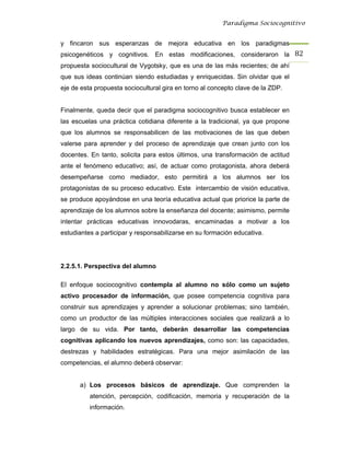 Paradigma Sociocognitivo


y fincaron sus esperanzas de mejora educativa en los paradigmas
psicogenéticos y cognitivos. En estas modificaciones, consideraron la 82 
propuesta sociocultural de Vygotsky, que es una de las más recientes; de ahí
que sus ideas continúan siendo estudiadas y enriquecidas. Sin olvidar que el
eje de esta propuesta sociocultural gira en torno al concepto clave de la ZDP.


Finalmente, queda decir que el paradigma sociocognitivo busca establecer en
las escuelas una práctica cotidiana diferente a la tradicional, ya que propone
que los alumnos se responsabilicen de las motivaciones de las que deben
valerse para aprender y del proceso de aprendizaje que crean junto con los
docentes. En tanto, solicita para estos últimos, una transformación de actitud
ante el fenómeno educativo; así, de actuar como protagonista, ahora deberá
desempeñarse como mediador, esto permitirá a los alumnos ser los
protagonistas de su proceso educativo. Este intercambio de visión educativa,
se produce apoyándose en una teoría educativa actual que priorice la parte de
aprendizaje de los alumnos sobre la enseñanza del docente; asimismo, permite
intentar prácticas educativas innovodaras, encaminadas a motivar a los
estudiantes a participar y responsabilizarse en su formación educativa.




2.2.5.1. Perspectiva del alumno

El enfoque sociocognitivo contempla al alumno no sólo como un sujeto
activo procesador de información, que posee competencia cognitiva para
construir sus aprendizajes y aprender a solucionar problemas; sino también,
como un productor de las múltiples interacciones sociales que realizará a lo
largo de su vida. Por tanto, deberán desarrollar las competencias
cognitivas aplicando los nuevos aprendizajes, como son: las capacidades,
destrezas y habilidades estratégicas. Para una mejor asimilación de las
competencias, el alumno deberá observar:


      a) Los procesos básicos de aprendizaje. Que comprenden la
          atención, percepción, codificación, memoria y recuperación de la
          información.
 