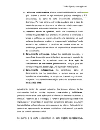 Paradigma Sociocognitivo


      b) La base de conocimientos. Abarca tanto los conocimientos previos
          que   ostenta el alumno de tipo declarativo (hechos, conceptos y 83 
          aplicaciones),   así   como   la   parte    procedimental    (habilidades,
          destrezas). Por regla general, entre más abundante sea la base de
          conocimientos que se ofrezca a los alumnos, existirá una mayor
          probabilidad de alcanzar los beneficios de la instrucción.
      c) Diferentes estilos de aprender. Estos son considerados como
          formas de aprendizaje que orientan a los alumnos a enfrentarse a
          tareas o problemas de manera diferente a la tradicional. Lo ideal
          sería que los alumnos empleen el procesamiento “estratégico” en la
          resolución de problemas y participen de manera activa en su
          aprendizaje, puesto que es uno de los requerimientos de la sociedad
          del conocimiento.
      d) Conocimiento estratégico. Incluye las estrategias generales y
          específicas de dominio que manifiesta el alumno como producto de
          sus   experiencias     de   aprendizaje    anteriores.   Este    tipo   de
          conocimiento es claramente procedimental, aunque para ser
          estratégico requiere, desde luego, una regulación metacognitiva.
      e) Conocimiento         metacognitivo.     Es     considerado       como    el
          discernimiento que ha desarrollado el alumno acerca de sus
          experiencias almacenadas y de sus propios procesos cognoscitivos;
          incluyendo, su comprensión estratégica y la forma apropiada de uso.
          (Hernández, 2002)


Actualmente dentro del proceso educativo, los jóvenes además de las
competencias básicas, también requieren capacidades y habilidades,
pudiendo señalar entre otras: a) Emplear la información de manera autónoma y
crítica; b) Hacer uso de la tecnología; c) Poner en práctica la capacidad de la
improvisación y creatividad; d) Desarrollar pensamiento complejo; e) Adquirir
las habilidades profesionales que correspondan a su interés. Debiendo tener
presente en todo momento, los valores y actitudes a nivel general, que son la
base del proceso de humanización.


En cuanto a la parte sociocultural de este modelo sociocognitivo,
 