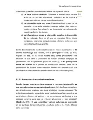 Paradigma Sociocognitivo


observamos que enfoca su atención en reforzar los siguientes puntos:
      a) La parte humana personal. Considera al alumno como un ente 84 
          activo en su proceso educacional, sustentado en la práctica y
          procesos sociales, en los que se involucra el mismo.
      b) La interacción social con otros. Especialmente en grupos de los
          que saben, como sería: expertos, maestros, padres, niños mayores,
          iguales, etcétera. Esta situación, es fundamental para el desarrollo
          cognitivo y afectivo del alumno.
      c) La influencia que ejerce la interacción social en la transmisión
          de los saberes. Como es el caso de manuales, libros, discos
          compactos, programas computacionales, etcétera; incluyendo por
          supuesto al sujeto que aprende.


Dentro de este contexto, pueden establecerse dos hechos sustanciales: 1) El
alumno reconstruye sus saberes, con la participación social. Es decir,
requiere del otro, no es posible hacerlo solo; siendo precisamente esta
situación, la que abre la posibilidad de realizar procesos complejos de
pensamiento; así, el aprendizaje podrá ser óptimo; y, 2) La participación
activa del alumno en el proceso de construcción personal, junto con la
participación del docente como mediador, forman una coconstrucción que
permitirá alcanzar el desarrollo deseado, dentro del enfoque sociocognitivo.




2.2.5.2. Percepción de aprendizaje-enseñanza

Resulta de gran importancia, tener presente el concepto de educación, ya
que marca las metas que se pretenden alcanzar. Así, el enfoque pedagógico
será el instrumento empleado para lograr el objetivo y metas propuestas: “Se
entiende por educación una práctica social mediante la cual se transmite a las
generaciones jóvenes los valores y los conocimientos pertinentes a una
sociedad concreta para que se integren plenamente a esa sociedad”.
(Bazdrech, 2000: 18) Los contenidos y valores culturales, se expresarán
en las currícula de las instituciones educativas, tanto en los niveles básicos
como superiores.
 
