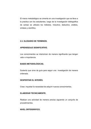 El marco metodológico se cimenta en una investigación que se lleva a
la practica con los estudiantes, luego de la investigación bibliográfica
de campo se utilizara los métodos. Inductivo, deductivo, análisis,
síntesis y científico.




2.3. GLOSARIO DE TERMINOS.


APRENDIZAJE SIGNIFICATIVO.


Los conocimientos se interioricen de manera significante que tengan
valor e importancia.


BASES METODOLÓGICAS.


Sustento que sirve de guía para seguir una investigación de manera
ordenada.


DESPERTAR EL INTERÉS.


Crear, inquietar la necesidad de adquirir nuevos conocimientos.


ELABORAR TECNICAMENTE.


Realizar una actividad de manera precisa siguiendo un conjunto de
procedimientos.


NIVEL ORTOGRÁFICO.
 