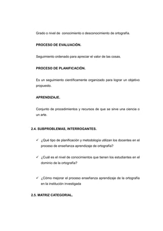 Grado o nivel de conocimiento o desconocimiento de ortografía.


  PROCESO DE EVALUACIÓN.


  Seguimiento ordenado para apreciar el valor de las cosas.


  PROCESO DE PLANIFICACIÓN.


  Es un seguimiento científicamente organizado para lograr un objetivo
  propuesto.


  APRENDIZAJE.


  Conjunto de procedimientos y recursos de que se sirve una ciencia o
  un arte.



2.4. SUBPROBLEMAS, INTERROGANTES.


   ¿Qué tipo de planificación y metodología utilizan los docentes en el
     proceso de enseñanza aprendizaje de ortografía?


   ¿Cuál es el nivel de conocimientos que tienen los estudiantes en el
     dominio de la ortografía?



   ¿Cómo mejorar el proceso enseñanza aprendizaje de la ortografía
     en la institución investigada


2.5. MATRIZ CATEGORIAL.
 