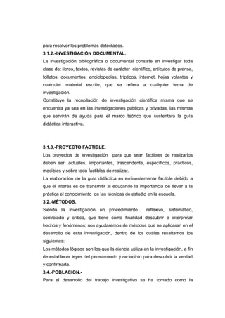 para resolver los problemas detectados.
3.1.2.-INVESTIGACIÓN DOCUMENTAL.
La investigación bibliográfica o documental consiste en investigar toda
clase de: libros, textos, revistas de carácter científico, artículos de prensa,
folletos, documentos, enciclopedias, trípticos, internet, hojas volantes y
cualquier material escrito, que se refiera a cualquier tema de
investigación.
Constituye la recopilación de investigación científica misma que se
encuentra ya sea en las investigaciones publicas y privadas, las mismas
que servirán de ayuda para el marco teórico que sustentara la guía
didáctica interactiva.




3.1.3.-PROYECTO FACTIBLE.
Los proyectos de investigación      para que sean factibles de realizarlos
deben ser: actuales, importantes, trascendente, específicos, prácticos,
medibles y sobre todo factibles de realizar.
La elaboración de la guía didáctica es eminentemente factible debido a
que el interés es de transmitir al educando la importancia de llevar a la
práctica el conocimiento de las técnicas de estudio en la escuela.
3.2.-MÉTODOS.
Siendo la investigación un procedimiento              reflexivo, sistemático,
controlado y crítico, que tiene como finalidad descubrir e interpretar
hechos y fenómenos; nos ayudaremos de métodos que se aplicaran en el
desarrollo de esta investigación, dentro de los cuales resaltamos los
siguientes:
Los métodos lógicos son los que la ciencia utiliza en la investigación, a fin
de establecer leyes del pensamiento y raciocinio para descubrir la verdad
y confirmarla.
3.4.-POBLACION.-
Para el desarrollo del trabajo investigativo se ha tomado como la
 