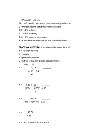 N = Población / Universo
(N-1) = Corrección geométrica, para muestras grandes >30
E = Margen de error estadísticamente aceptable
0.02 = 2% (mínimo)
0.3 = 30% (máximo)
0.05 = 5% (recomend. en educ.)
K = Coeficiente de corrección de erro, valor constante = 2


FRACCION MUESTRAL (de cada establecimiento) m= n E
m = Fracción muestral
n = muestra
N = población / universo
E = estrato (población de casa establecimiento)
      MUESTRA
n =           PQ - N
       (N-1) E2 + PQ
              K2




n =     0.25 x 163
       (163- 1) (0.05)2 + 0.25
                   22


n =           40.75
       162 x 0.000625 + 0.25




n =       40.75
         0.351


n = 116.09 tamaño de la muestra
 