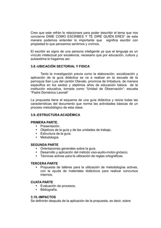 Creo que este refrán lo relacionare para poder describir el tema que nos
concierne DIME COMO ESCRIBES Y TE DIRÉ QUIÉN ERES” de esta
manera podemos entender lo importante que significa escribir con
propiedad lo que pensamos sentimos y vivimos.

El escribir es signo de una persona inteligente ya que el lenguaje es un
vínculo intelectual por excelencia, necesario que por educación, cultura y
autoestima lo hagamos así.

3.8.-UBICACIÓN SECTORIAL Y FISICA

        Tanto la investigación previa como la elaboración, socialización y
aplicación de la guía didáctica se va a realizar en la escuela de la
parroquia San Luis del cantón Otavalo, provincia de Imbabura, de manera
especifica en los sextos y séptimos años de educación básica de la
institución educativa, tomada como “Unidad de Observación”: escuela
“Padre Doménico Leonati”

La propuesta tiene el esquema de una guía didáctica y reúne todas las
características del documento que norma las actividades básicas de un
proceso metodológico de esta clase.

3.9.-ESTRUCTURA ACADÉMICA

PRIMERA PARTE.
   Presentación.
   Objetivos de la guía y de las unidades de trabajo.
   Estructura de la guía.
   Metodología.

SEGUNDA PARTE
   Orientaciones generales sobre la guía.
   Desarrollo y aplicación del método viso-audio-motor-gnósico.
   Técnicas activas para la utilización de reglas ortográficas.

TERCERA PARTE
   Propuesta de talleres para la utilización de metodologías activas,
    con la ayuda de materiales didácticos para realizar concursos
    internos.

CUATA PARTE
   Evaluación de procesos.
   Bibliografía.

3.10.-IMPACTOS
Se definirán después de la aplicación de la propuesta, es decir, sobre
 