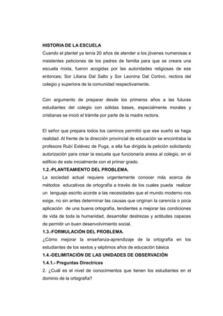 HISTORIA DE LA ESCUELA
Cuando el plantel ya tenía 20 años de atender a los jóvenes numerosas e
insistentes peticiones de los padres de familia para que se creara una
escuela mixta, fueron acogidas por las autoridades religiosas de ese
entonces; Sor Liliana Dal Salto y Sor Leonina Dal Cortivo, rectora del
colegio y superiora de la comunidad respectivamente.


Con argumento de preparar desde los primeros años a las futuras
estudiantes del colegio con sólidas bases, especialmente morales y
cristianas se inició el trámite por parte de la madre rectora.


El señor que prepara todos los caminos permitió que ese sueño se haga
realidad. Al frente de la dirección provincial de educación se encontraba la
profesora Rubí Estévez de Puga, a ella fue dirigida la petición solicitando
autorización para crear la escuela que funcionaría anexa al colegio, en el
edificio de este inicialmente con el primer grado.
1.2.-PLANTEAMIENTO DEL PROBLEMA.
La sociedad actual requiere urgentemente conocer más acerca de
métodos educativos de ortografía a través de los cuales pueda realizar
un lenguaje escrito acorde a las necesidades que el mundo moderno nos
exige, no sin antes determinar las causas que originan la carencia o poca
aplicación de una buena ortografía, tendientes a mejorar las condiciones
de vida de toda la humanidad, desarrollar destrezas y actitudes capaces
de permitir un buen desenvolvimiento social.
1.3.-FORMULACIÓN DEL PROBLEMA.
¿Cómo mejorar la enseñanza-aprendizaje de la ortografía en los
estudiantes de los sextos y séptimos años de educación básica
1.4.-DELIMITACIÓN DE LAS UNIDADES DE OBSERVACIÓN
1.4.1.- Preguntas Directrices
2. ¿Cuál es el nivel de conocimientos que tienen los estudiantes en el
dominio de la ortografía?
 