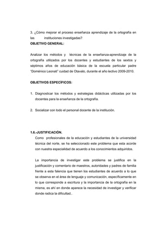3. ¿Cómo mejorar el proceso enseñanza aprendizaje de la ortografía en
las         instituciones investigadas?
OBJETIVO GENERAL:


Analizar los métodos y         técnicas de la enseñanza-aprendizaje de la
ortografía utilizados por los docentes y estudiantes de los sextos y
séptimos años de educación básica de la escuela particular padre
“Doménico Leonati” cuidad de Otavalo, durante el año lectivo 2009-2010.


OBJETIVOS ESPECÍFICOS:


1. Diagnosticar los métodos y estrategias didácticas utilizadas por los
      docentes para la enseñanza de la ortografía.


2. Socializar con todo el personal docente de la institución.




1.6.-JUSTIFICACIÓN.
      Como profesionales de la educación y estudiantes de la universidad
      técnica del norte, se ha seleccionado este problema que esta acorde
      con nuestra especialidad de acuerdo a los conocimientos adquiridos.


      La importancia de investigar este problema se justifica en la
      justificación y comentario de maestros, autoridades y padres de familia
      frente a esta falencia que tienen los estudiantes de acuerdo a lo que
      se observa en el área de lenguaje y comunicación, específicamente en
      lo que corresponde a escritura y la importancia de la ortografía en la
      misma, es ahí en donde aparece la necesidad de investigar y verificar
      donde radica la dificultad..
 