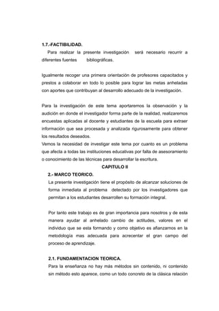 1.7.-FACTIBILIDAD.
   Para realizar la presente investigación      será necesario recurrir a
diferentes fuentes     bibliográficas.


Igualmente recoger una primera orientación de profesores capacitados y
prestos a colaborar en todo lo posible para lograr las metas anheladas
con aportes que contribuyan al desarrollo adecuado de la investigación.


Para la investigación de este tema aportaremos la observación y la
audición en donde el investigador forma parte de la realidad, realizaremos
encuestas aplicadas al docente y estudiantes de la escuela para extraer
información que sea procesada y analizada rigurosamente para obtener
los resultados deseados.
Vemos la necesidad de investigar este tema por cuanto es un problema
que afecta a todas las instituciones educativas por falta de asesoramiento
o conocimiento de las técnicas para desarrollar la escritura.
                               CAPITULO II
   2.- MARCO TEORICO.
   La presente investigación tiene el propósito de alcanzar soluciones de
   forma inmediata al problema      detectado por los investigadores que
   permitan a los estudiantes desarrollen su formación integral.


   Por tanto este trabajo es de gran importancia para nosotros y de esta
   manera ayudar al anhelado cambio de actitudes, valores en el
   individuo que se esta formando y como objetivo es afianzarnos en la
   metodología mas adecuada para acrecentar el gran campo del
   proceso de aprendizaje.


   2.1. FUNDAMENTACION TEORICA.
   Para la enseñanza no hay más métodos sin contenido, ni contenido
   sin método esto aparece, como un todo concreto de la clásica relación
 