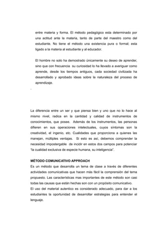 entre materia y forma. El método pedagógico esta determinado por
    una actitud ante la materia, tanto de parte del maestro como del
    estudiante. No tiene el método una existencia pura o formal; esta
    ligado a la materia al estudiante y al educador.


    El hombre no solo ha demostrado únicamente su deseo de aprender,
    sino que con frecuencia su curiosidad lo ha llevado a averiguar como
    aprende, desde los tiempos antiguos, cada sociedad civilizada ha
    desarrollado y aprobado ideas sobre la naturaleza del proceso de
    aprendizaje.
.




La diferencia entre un ser y que piensa bien y uno que no lo hace al
mismo nivel, radica en la cantidad y calidad de instrumentos de
conocimientos, que posee. Además de los instrumentos, las personas
difieren en sus operaciones intelectuales, cuyos síntomas son la
creatividad, el ingenio, etc. Cualidades que proporciona a quienes las
manejan, múltiples ventajas.     Si esto es así, debemos comprender la
necesidad impostergable de incidir en estos dos campos para potenciar
“la cualidad exclusiva de especie humana, su inteligencia”.


MÉTODO COMUNICATIVO APPROACH
Es un método que desarrolla un tema de clase a través de diferentes
actividades comunicativas que hacen más fácil la comprensión del tema
propuesto. Las características mas importantes de este método son casi
todas las causas que están hechas son con un propósito comunicativo.
El uso del material autentico es considerado adecuado, para dar a los
estudiantes la oportunidad de desarrollar estrategias para entender el
lenguaje.
 