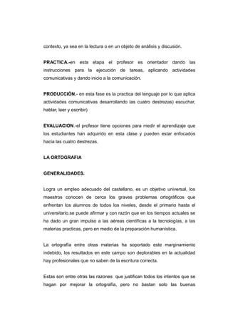 contexto, ya sea en la lectura o en un objeto de análisis y discusión.


PRACTICA.-en esta etapa el profesor es orientador dando las
instrucciones para la ejecución de tareas, aplicando actividades
comunicativas y dando inicio a la comunicación.


PRODUCCIÓN.- en esta fase es la practica del lenguaje por lo que aplica
actividades comunicativas desarrollando las cuatro destrezas) escuchar,
hablar, leer y escribir)


EVALUACION.-el profesor tiene opciones para medir el aprendizaje que
los estudiantes han adquirido en esta clase y pueden estar enfocados
hacia las cuatro destrezas.


LA ORTOGRAFIA


GENERALIDADES.


Logra un empleo adecuado del castellano, es un objetivo universal, los
maestros conocen de cerca los graves problemas ortográficos que
enfrentan los alumnos de todos los niveles, desde el primario hasta el
universitario.se puede afirmar y con razón que en los tiempos actuales se
ha dado un gran impulso a las aéreas científicas a la tecnologías, a las
materias practicas, pero en medio de la preparación humanística.


La ortografía entre otras materias ha soportado este marginamiento
indebido, los resultados en este campo son deplorables en la actualidad
hay profesionales que no saben de la escritura correcta.


Estas son entre otras las razones que justifican todos los intentos que se
hagan por mejorar la ortografía, pero no bastan solo las buenas
 