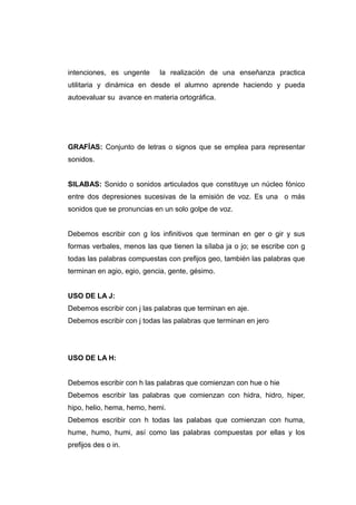 intenciones, es ungente     la realización de una enseñanza practica
utilitaria y dinámica en desde el alumno aprende haciendo y pueda
autoevaluar su avance en materia ortográfica.




GRAFÍAS: Conjunto de letras o signos que se emplea para representar
sonidos.


SILABAS: Sonido o sonidos articulados que constituye un núcleo fónico
entre dos depresiones sucesivas de la emisión de voz. Es una o más
sonidos que se pronuncias en un solo golpe de voz.


Debemos escribir con g los infinitivos que terminan en ger o gir y sus
formas verbales, menos las que tienen la sílaba ja o jo; se escribe con g
todas las palabras compuestas con prefijos geo, también las palabras que
terminan en agio, egio, gencia, gente, gésimo.


USO DE LA J:
Debemos escribir con j las palabras que terminan en aje.
Debemos escribir con j todas las palabras que terminan en jero




USO DE LA H:


Debemos escribir con h las palabras que comienzan con hue o hie
Debemos escribir las palabras que comienzan con hidra, hidro, hiper,
hipo, helio, hema, hemo, hemi.
Debemos escribir con h todas las palabas que comienzan con huma,
hume, humo, humi, así como las palabras compuestas por ellas y los
prefijos des o in.
 