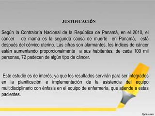 JUSTIFICACIÓN
Según la Contraloría Nacional de la República de Panamá, en el 2010, el
cáncer de mama es la segunda causa de muerte en Panamá, está
después del cérvico uterino. Las cifras son alarmantes, los índices de cáncer
están aumentando proporcionalmente a sus habitantes, de cada 100 mil
personas, 72 padecen de algún tipo de cáncer.
Este estudio es de interés, ya que los resultados servirán para ser integrados
en la planificación e implementación de la asistencia del equipo
multidisciplinario con énfasis en el equipo de enfermería, que atiende a estas
pacientes.
 