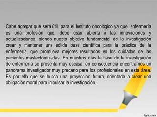 Cabe agregar que será útil para el Instituto oncológico ya que enfermería
es una profesión que, debe estar abierta a las innovaciones y
actualizaciones. siendo nuesto objetivo fundamental de la investigación
crear y mantener una sólida base científica para la práctica de la
enfermería, que promueva mejores resultados en los cuidados de las
pacientes mastectomizadas. En nuestros días la base de la investigación
de enfermería se presenta muy escasa, en consecuencia encontramos un
panorama investigador muy precario para los profesionales en esta área.
Es por ello que se busca una proyección futura, orientada a crear una
obligación moral para impulsar la investigación.
 
