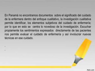 En Panamá no encontramos documentos sobre el significado del cuidado
de la enfermera dentro del enfoque cualitativo, la investigación cualitativa
permite identificar, los elementos subjetivos del cuidado de enfermería;
por lo que en esto se centra lo novedoso de la investigación. Escuchar
propiamente los sentimientos expresados directamente de las pacientes
nos permite evaluar el cuidado de enfermería y así involucrar nuevas
técnicas en ese cuidado.
.
.
 