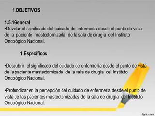 1.OBJETIVOS
1.5.1General
•Develar el significado del cuidado de enfermería desde el punto de vista
de la paciente mastectomizada de la sala de cirugía del Instituto
Oncológico Nacional.
1.Específicos
•Descubrir el significado del cuidado de enfermería desde el punto de vista
de la paciente mastectomizada de la sala de cirugía del Instituto
Oncológico Nacional.
•Profundizar en la percepción del cuidado de enfermería desde el punto de
vista de las pacientes mastectomizadas de la sala de cirugía del Instituto
Oncológico Nacional.
 