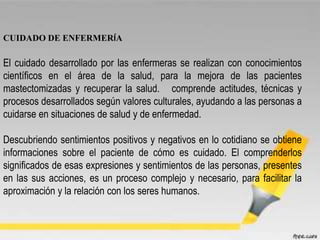 CUIDADO DE ENFERMERÍA
El cuidado desarrollado por las enfermeras se realizan con conocimientos
científicos en el área de la salud, para la mejora de las pacientes
mastectomizadas y recuperar la salud. comprende actitudes, técnicas y
procesos desarrollados según valores culturales, ayudando a las personas a
cuidarse en situaciones de salud y de enfermedad.
Descubriendo sentimientos positivos y negativos en lo cotidiano se obtiene
informaciones sobre el paciente de cómo es cuidado. El comprenderlos
significados de esas expresiones y sentimientos de las personas, presentes
en las sus acciones, es un proceso complejo y necesario, para facilitar la
aproximación y la relación con los seres humanos.
 