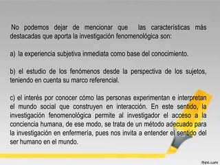 No podemos dejar de mencionar que las características más
destacadas que aporta la investigación fenomenológica son:
a) la experiencia subjetiva inmediata como base del conocimiento.
b) el estudio de los fenómenos desde la perspectiva de los sujetos,
teniendo en cuenta su marco referencial.
c) el interés por conocer cómo las personas experimentan e interpretan
el mundo social que construyen en interacción. En este sentido, la
investigación fenomenológica permite al investigador el acceso a la
conciencia humana, de ese modo, se trata de un método adecuado para
la investigación en enfermería, pues nos invita a entender el sentido del
ser humano en el mundo.
 