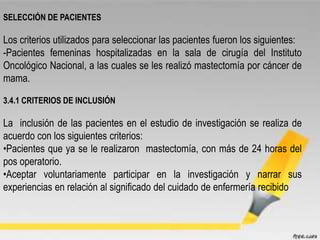 SELECCIÓN DE PACIENTES
Los criterios utilizados para seleccionar las pacientes fueron los siguientes:
-Pacientes femeninas hospitalizadas en la sala de cirugía del Instituto
Oncológico Nacional, a las cuales se les realizó mastectomía por cáncer de
mama.
3.4.1 CRITERIOS DE INCLUSIÓN
La inclusión de las pacientes en el estudio de investigación se realiza de
acuerdo con los siguientes criterios:
•Pacientes que ya se le realizaron mastectomía, con más de 24 horas del
pos operatorio.
•Aceptar voluntariamente participar en la investigación y narrar sus
experiencias en relación al significado del cuidado de enfermería recibido
 