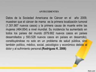 ANTECEDENTES
Datos de la Sociedad Americana de Cáncer en el año 2009,
muestran que el cáncer de mama es la primera localización tumoral
(1.301.867 nuevos casos) y la primera causa de muerte entre las
mujeres (464.854) a nivel mundial. Su incidencia ha aumentado en
todos los países del mundo (679.682 nuevos casos en países
desarrollados y 593.528 nuevos casos en países en desarrollo),
constituyéndose no solo en un problema de salud pública, sino
también político, médico, social, psicológico y económico debido al
dolor y al sufrimiento personal.(Rodríguez K. 2006)
 