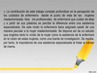 .
3. La contribución de este trabajo consiste profundizar en la percepción de
los cuidados de enfermería desde el punto de vista de las mujeres
mastectomizada. Asia los profesionales de enfermería que cuidan de ellas
y a partir de sus palabras se percibe la diferencia entre una asistencia
especializada. De este modo la enfermería tiene asignado asistir de una
manera peculiar a la mujer mastectomizada. Se dispone así de un estudio
que engloba tanto lo vivido de la mujer como la asistencia de la enfermera
en la visión de estas mujeres, como una fuente de investigación. Se resalta,
por tanto, la importancia de una asistencia especializada al tratar el cáncer
de mama.
 