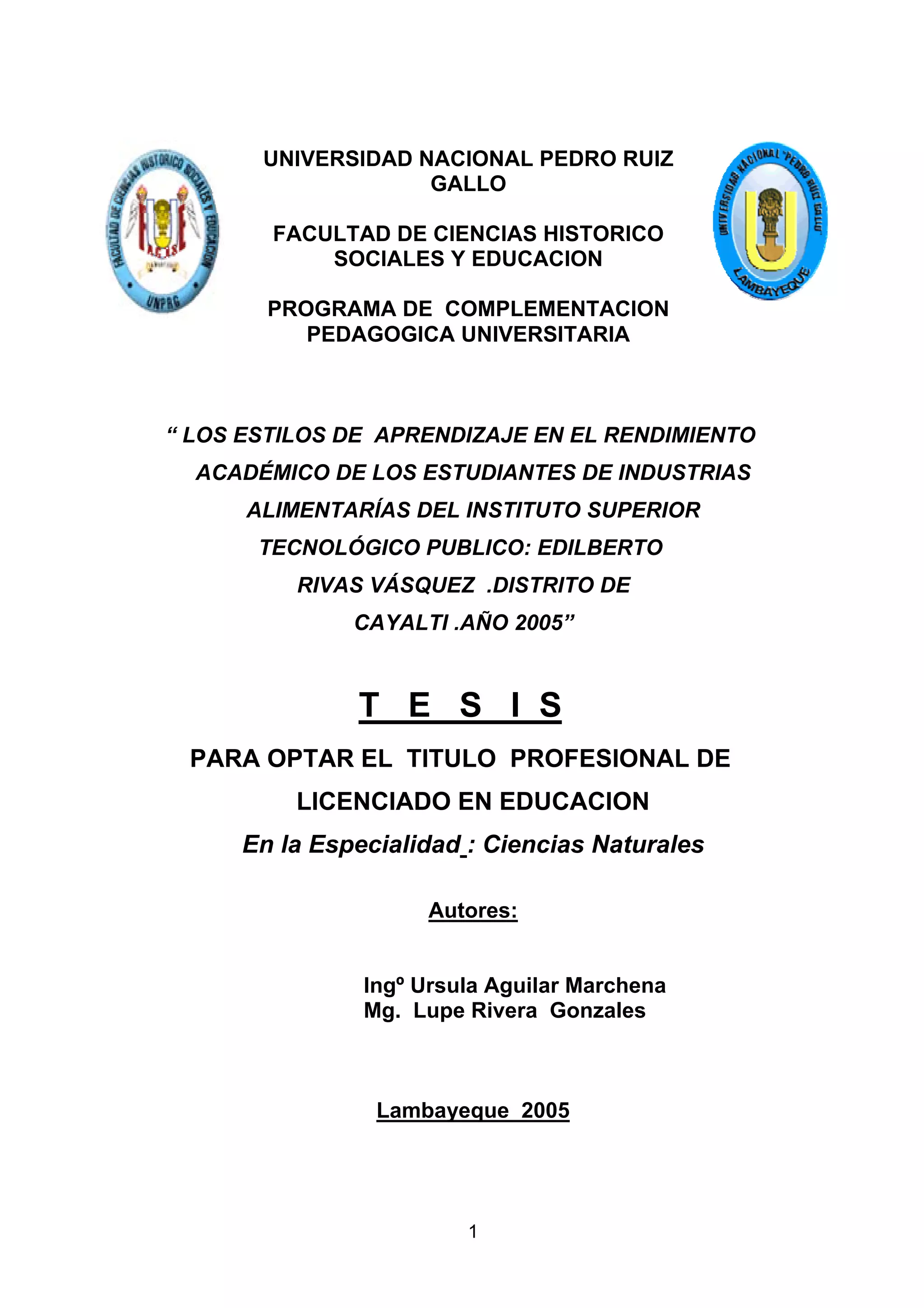 UNIVERSIDAD NACIONAL PEDRO RUIZ
                    GALLO

        FACULTAD DE CIENCIAS HISTORICO
            SOCIALES Y EDUCACION

       PROGRAMA DE COMPLEMENTACION
          PEDAGOGICA UNIVERSITARIA



“ LOS ESTILOS DE APRENDIZAJE EN EL RENDIMIENTO
  ACADÉMICO DE LOS ESTUDIANTES DE INDUSTRIAS
      ALIMENTARÍAS DEL INSTITUTO SUPERIOR
       TECNOLÓGICO PUBLICO: EDILBERTO
          RIVAS VÁSQUEZ .DISTRITO DE
              CAYALTI .AÑO 2005”


               T E S I S
 PARA OPTAR EL TITULO PROFESIONAL DE
          LICENCIADO EN EDUCACION
     En la Especialidad : Ciencias Naturales

                    Autores:


               Ingº Ursula Aguilar Marchena
               Mg. Lupe Rivera Gonzales



                Lambayeque 2005




                        1
 