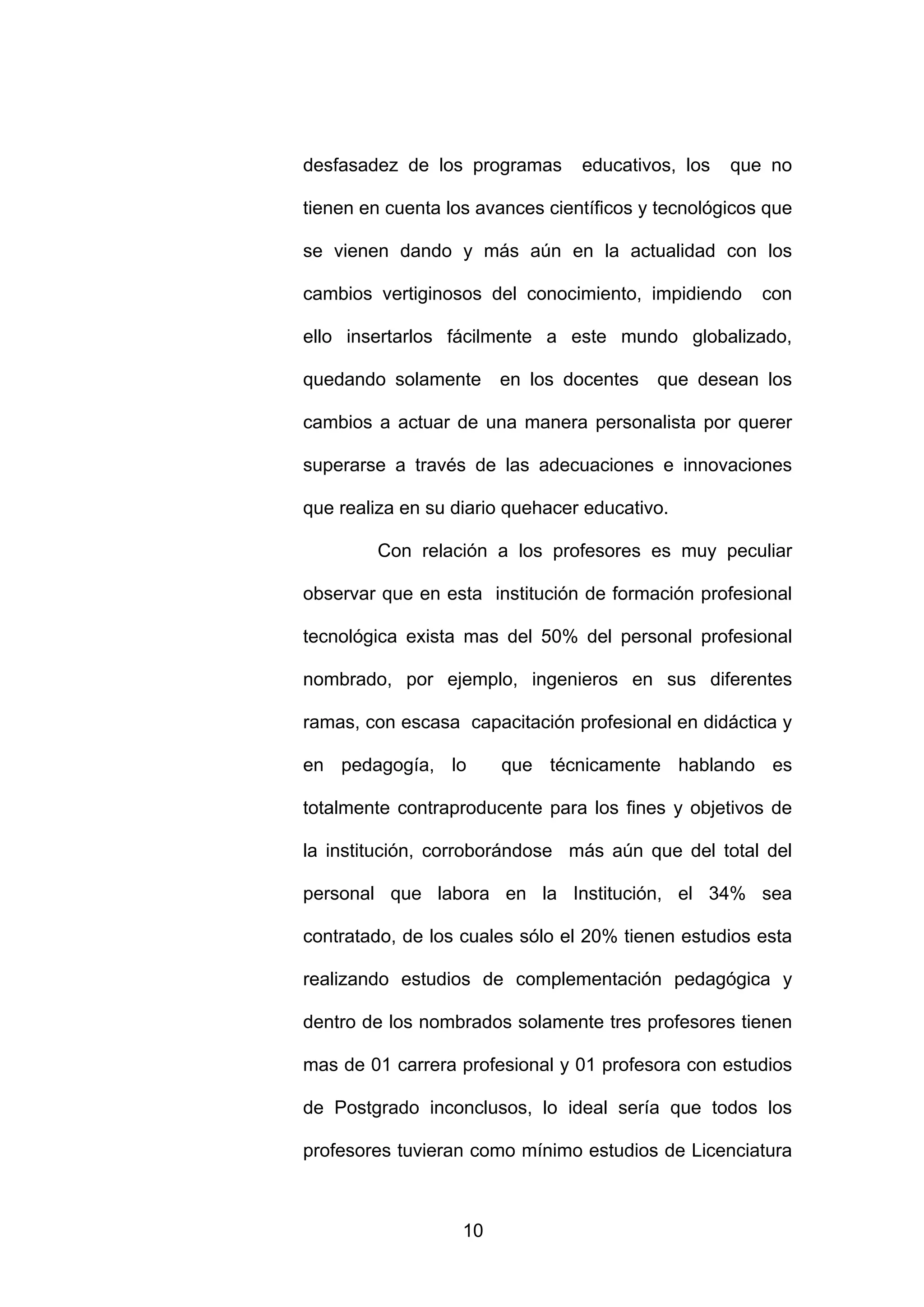 desfasadez de los programas      educativos, los   que no

tienen en cuenta los avances científicos y tecnológicos que

se vienen dando y más aún en la actualidad con los

cambios vertiginosos del conocimiento, impidiendo      con

ello insertarlos fácilmente a este mundo globalizado,

quedando solamente      en los docentes   que desean los

cambios a actuar de una manera personalista por querer

superarse a través de las adecuaciones e innovaciones

que realiza en su diario quehacer educativo.

        Con relación a los profesores es muy peculiar

observar que en esta institución de formación profesional

tecnológica exista mas del 50% del personal profesional

nombrado, por ejemplo, ingenieros en sus diferentes

ramas, con escasa capacitación profesional en didáctica y

en pedagogía, lo        que técnicamente hablando es

totalmente contraproducente para los fines y objetivos de

la institución, corroborándose más aún que del total del

personal que labora en la Institución, el 34% sea

contratado, de los cuales sólo el 20% tienen estudios esta

realizando estudios de complementación pedagógica y

dentro de los nombrados solamente tres profesores tienen

mas de 01 carrera profesional y 01 profesora con estudios

de Postgrado inconclusos, lo ideal sería que todos los

profesores tuvieran como mínimo estudios de Licenciatura



                   10
 