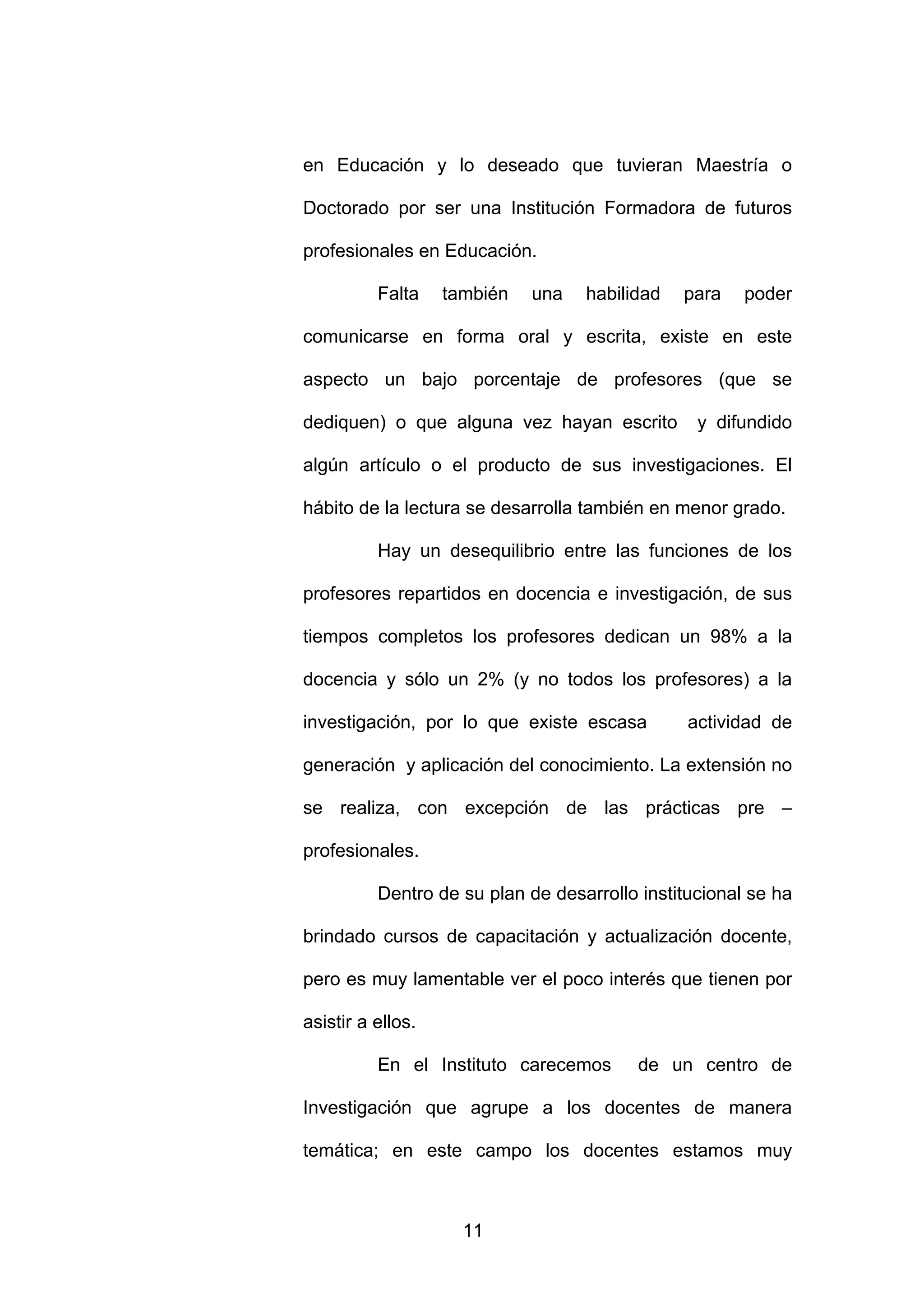 en Educación y lo deseado que tuvieran Maestría o

Doctorado por ser una Institución Formadora de futuros

profesionales en Educación.

          Falta    también   una   habilidad   para    poder

comunicarse en forma oral y escrita, existe en este

aspecto un bajo porcentaje de profesores (que se

dediquen) o que alguna vez hayan escrito         y difundido

algún artículo o el producto de sus investigaciones. El

hábito de la lectura se desarrolla también en menor grado.

          Hay un desequilibrio entre las funciones de los

profesores repartidos en docencia e investigación, de sus

tiempos completos los profesores dedican un 98% a la

docencia y sólo un 2% (y no todos los profesores) a la

investigación, por lo que existe escasa         actividad de

generación y aplicación del conocimiento. La extensión no

se realiza, con excepción de las prácticas pre –

profesionales.

          Dentro de su plan de desarrollo institucional se ha

brindado cursos de capacitación y actualización docente,

pero es muy lamentable ver el poco interés que tienen por

asistir a ellos.

          En el Instituto carecemos       de un centro de

Investigación que agrupe a los docentes de manera

temática; en este campo los docentes estamos muy



                     11
 
