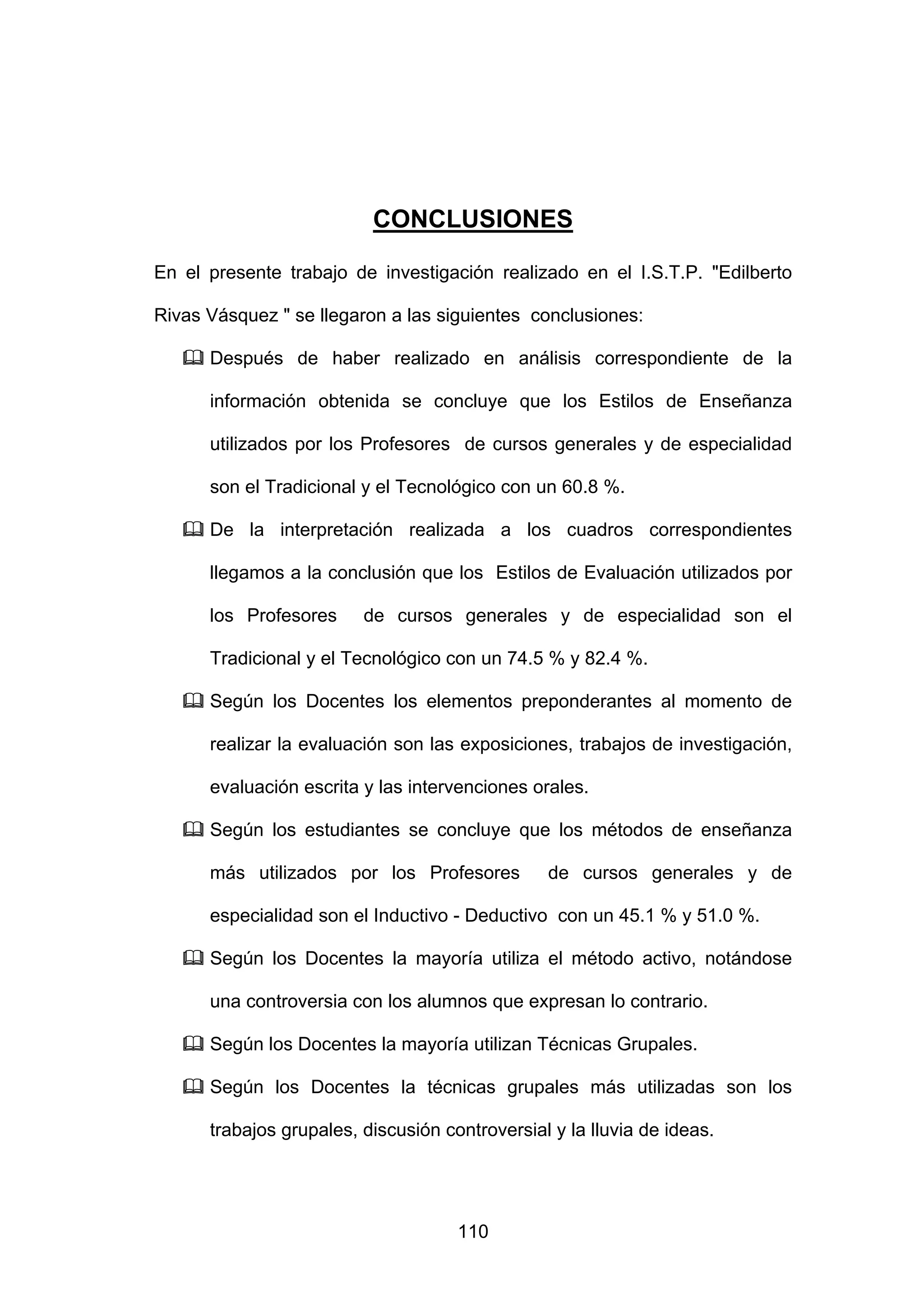 CONCLUSIONES

En el presente trabajo de investigación realizado en el I.S.T.P. "Edilberto

Rivas Vásquez " se llegaron a las siguientes conclusiones:

      Después de haber realizado en análisis correspondiente de la

      información obtenida se concluye que los Estilos de Enseñanza

      utilizados por los Profesores de cursos generales y de especialidad

      son el Tradicional y el Tecnológico con un 60.8 %.

      De la interpretación realizada a los cuadros correspondientes

      llegamos a la conclusión que los Estilos de Evaluación utilizados por

      los Profesores     de cursos generales y de especialidad son el

      Tradicional y el Tecnológico con un 74.5 % y 82.4 %.

      Según los Docentes los elementos preponderantes al momento de

      realizar la evaluación son las exposiciones, trabajos de investigación,

      evaluación escrita y las intervenciones orales.

      Según los estudiantes se concluye que los métodos de enseñanza

      más utilizados por los Profesores         de cursos generales y de

      especialidad son el Inductivo - Deductivo con un 45.1 % y 51.0 %.

      Según los Docentes la mayoría utiliza el método activo, notándose

      una controversia con los alumnos que expresan lo contrario.

      Según los Docentes la mayoría utilizan Técnicas Grupales.

      Según los Docentes la técnicas grupales más utilizadas son los

      trabajos grupales, discusión controversial y la lluvia de ideas.




                                     110
 