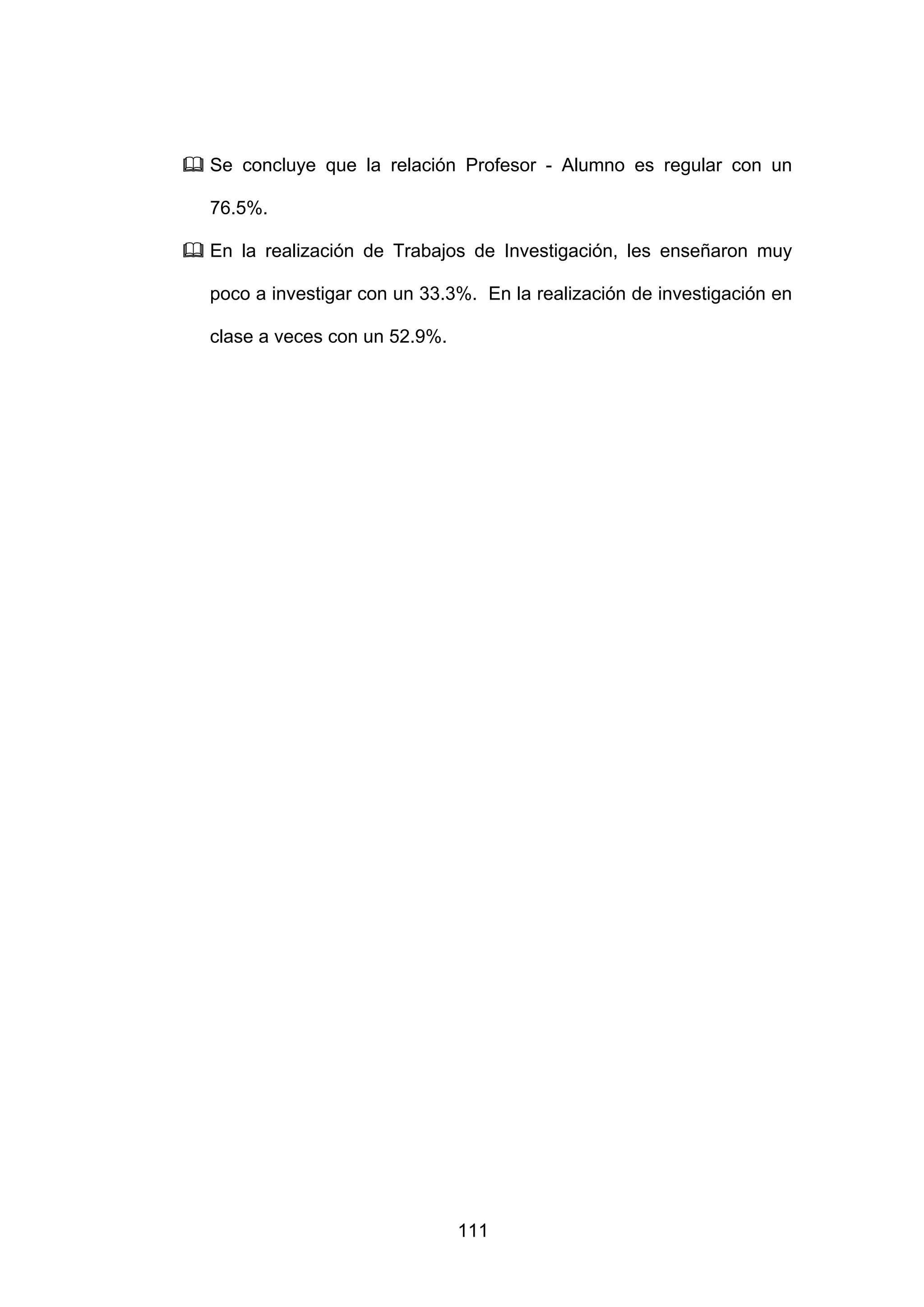 Se concluye que la relación Profesor - Alumno es regular con un

76.5%.

En la realización de Trabajos de Investigación, les enseñaron muy

poco a investigar con un 33.3%. En la realización de investigación en

clase a veces con un 52.9%.




                              111
 