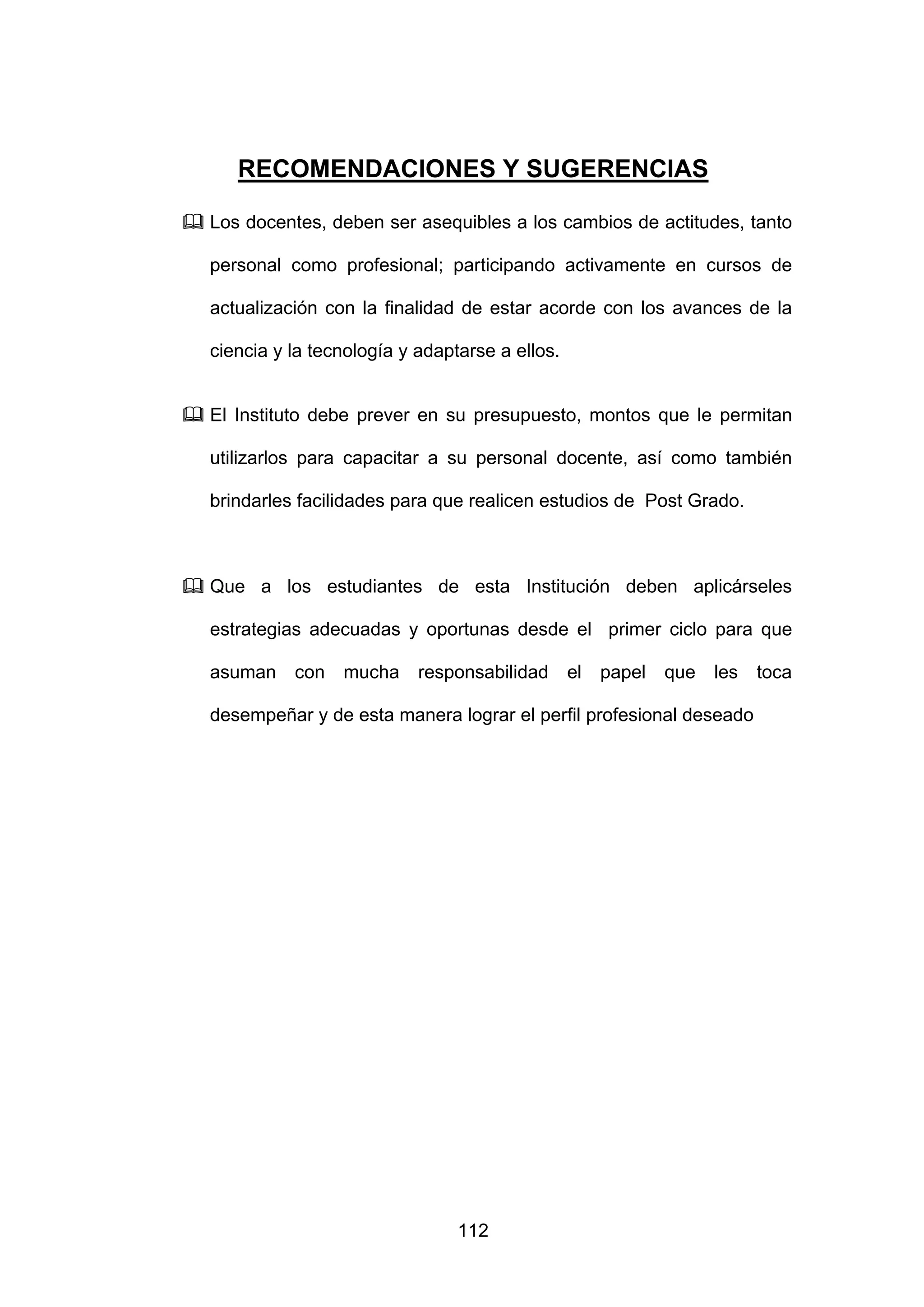 RECOMENDACIONES Y SUGERENCIAS

Los docentes, deben ser asequibles a los cambios de actitudes, tanto

personal como profesional; participando activamente en cursos de

actualización con la finalidad de estar acorde con los avances de la

ciencia y la tecnología y adaptarse a ellos.


El Instituto debe prever en su presupuesto, montos que le permitan

utilizarlos para capacitar a su personal docente, así como también

brindarles facilidades para que realicen estudios de Post Grado.



Que a los estudiantes de esta Institución deben aplicárseles

estrategias adecuadas y oportunas desde el primer ciclo para que

asuman    con   mucha     responsabilidad      el   papel   que   les   toca

desempeñar y de esta manera lograr el perfil profesional deseado




                               112
 