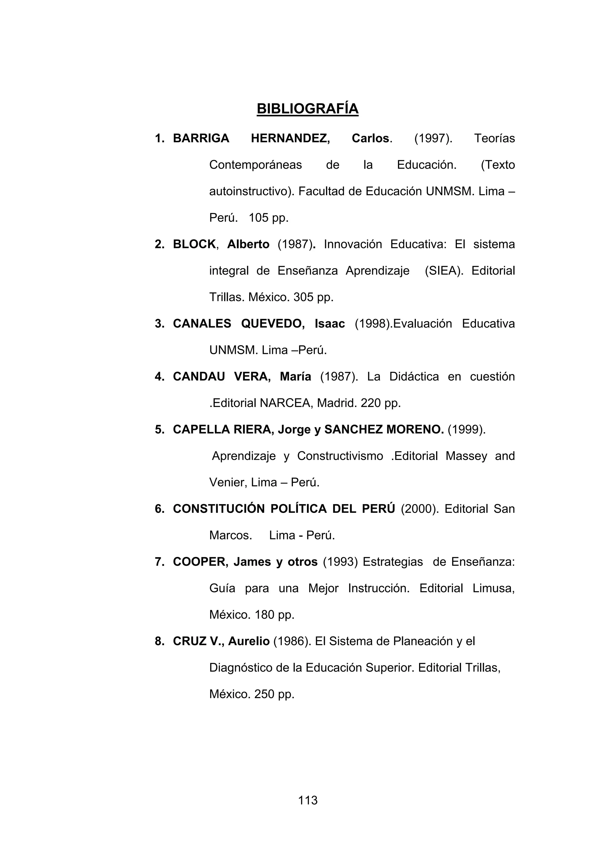 BIBLIOGRAFÍA

1. BARRIGA       HERNANDEZ,           Carlos.     (1997).    Teorías

         Contemporáneas          de     la      Educación.    (Texto

         autoinstructivo). Facultad de Educación UNMSM. Lima –

         Perú. 105 pp.

2. BLOCK, Alberto (1987). Innovación Educativa: El sistema

         integral de Enseñanza Aprendizaje          (SIEA). Editorial

         Trillas. México. 305 pp.

3. CANALES QUEVEDO, Isaac (1998).Evaluación Educativa

         UNMSM. Lima –Perú.

4. CANDAU VERA, María (1987). La Didáctica en cuestión

         .Editorial NARCEA, Madrid. 220 pp.

5. CAPELLA RIERA, Jorge y SANCHEZ MORENO. (1999).

          Aprendizaje y Constructivismo .Editorial Massey and

         Venier, Lima – Perú.

6. CONSTITUCIÓN POLÍTICA DEL PERÚ (2000). Editorial San

         Marcos.    Lima - Perú.

7. COOPER, James y otros (1993) Estrategias de Enseñanza:

         Guía para una Mejor Instrucción. Editorial Limusa,

         México. 180 pp.

8. CRUZ V., Aurelio (1986). El Sistema de Planeación y el

         Diagnóstico de la Educación Superior. Editorial Trillas,

         México. 250 pp.




                           113
 