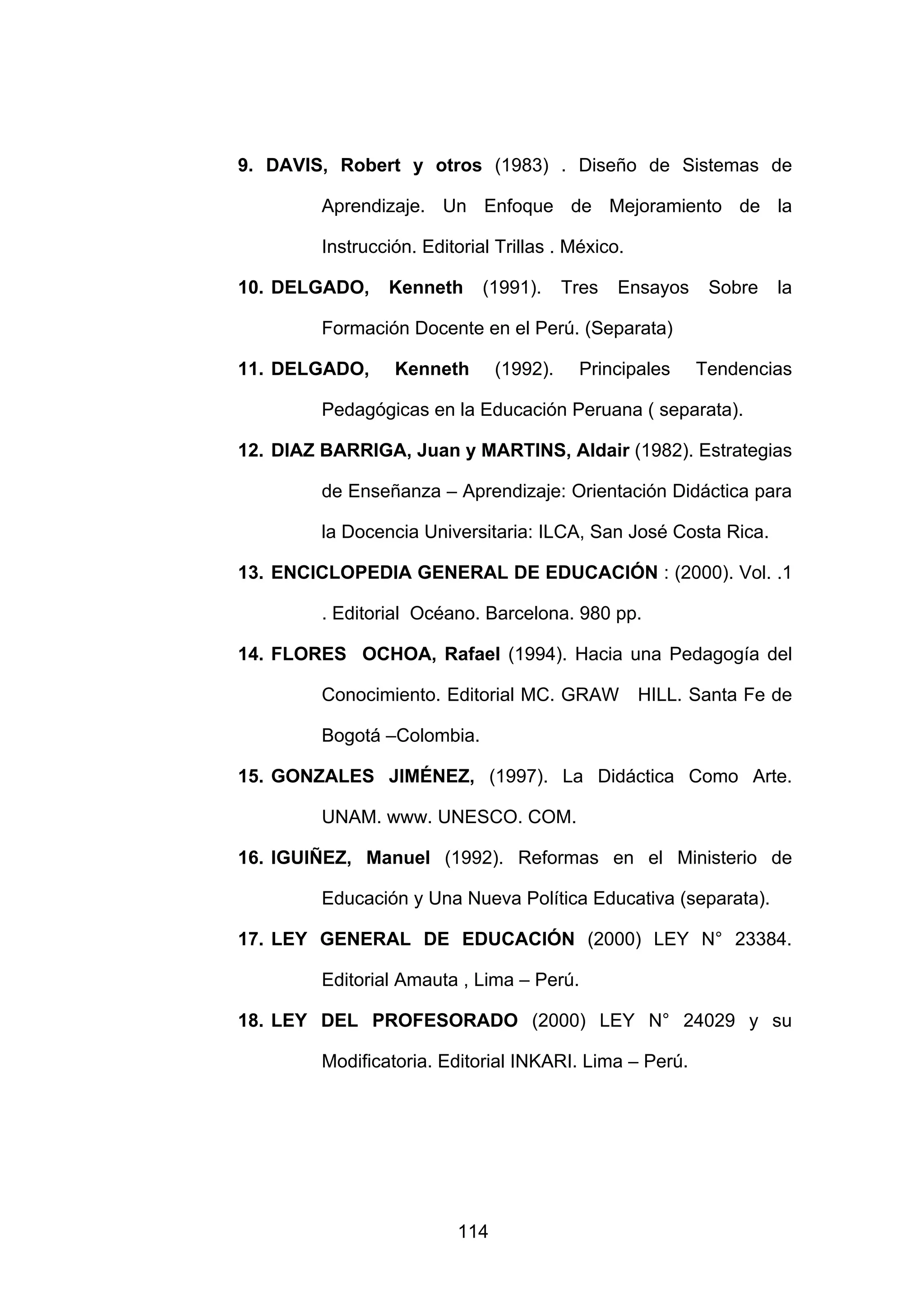 9. DAVIS, Robert y otros (1983) . Diseño de Sistemas de

         Aprendizaje. Un Enfoque de Mejoramiento de la

         Instrucción. Editorial Trillas . México.

10. DELGADO,     Kenneth      (1991).     Tres   Ensayos    Sobre   la

         Formación Docente en el Perú. (Separata)

11. DELGADO,      Kenneth       (1992).    Principales     Tendencias

         Pedagógicas en la Educación Peruana ( separata).

12. DIAZ BARRIGA, Juan y MARTINS, Aldair (1982). Estrategias

         de Enseñanza – Aprendizaje: Orientación Didáctica para

         la Docencia Universitaria: ILCA, San José Costa Rica.

13. ENCICLOPEDIA GENERAL DE EDUCACIÓN : (2000). Vol. .1

         . Editorial Océano. Barcelona. 980 pp.

14. FLORES OCHOA, Rafael (1994). Hacia una Pedagogía del

         Conocimiento. Editorial MC. GRAW           HILL. Santa Fe de

         Bogotá –Colombia.

15. GONZALES JIMÉNEZ, (1997). La Didáctica Como Arte.

         UNAM. www. UNESCO. COM.

16. IGUIÑEZ, Manuel (1992). Reformas en el Ministerio de

         Educación y Una Nueva Política Educativa (separata).

17. LEY GENERAL DE EDUCACIÓN (2000) LEY N° 23384.

         Editorial Amauta , Lima – Perú.

18. LEY DEL PROFESORADO (2000) LEY N° 24029 y su

         Modificatoria. Editorial INKARI. Lima – Perú.




                          114
 