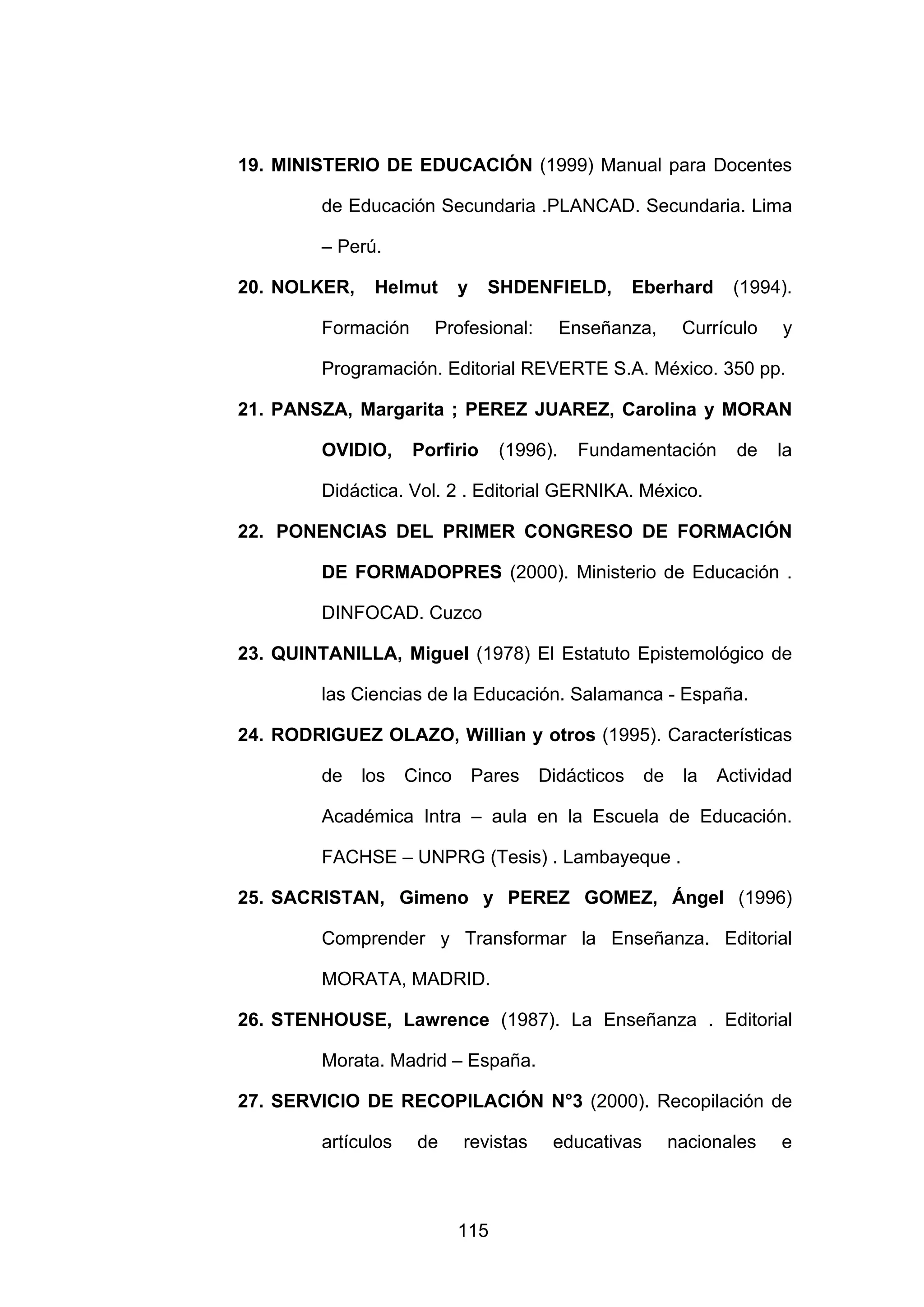 19. MINISTERIO DE EDUCACIÓN (1999) Manual para Docentes

         de Educación Secundaria .PLANCAD. Secundaria. Lima

         – Perú.

20. NOLKER,    Helmut        y    SHDENFIELD,         Eberhard     (1994).

         Formación      Profesional:         Enseñanza,      Currículo   y

         Programación. Editorial REVERTE S.A. México. 350 pp.

21. PANSZA, Margarita ; PEREZ JUAREZ, Carolina y MORAN

         OVIDIO,     Porfirio      (1996).    Fundamentación        de   la

         Didáctica. Vol. 2 . Editorial GERNIKA. México.

22. PONENCIAS DEL PRIMER CONGRESO DE FORMACIÓN

         DE FORMADOPRES (2000). Ministerio de Educación .

         DINFOCAD. Cuzco

23. QUINTANILLA, Miguel (1978) El Estatuto Epistemológico de

         las Ciencias de la Educación. Salamanca - España.

24. RODRIGUEZ OLAZO, Willian y otros (1995). Características

         de   los    Cinco       Pares   Didácticos    de    la   Actividad

         Académica Intra – aula en la Escuela de Educación.

         FACHSE – UNPRG (Tesis) . Lambayeque .

25. SACRISTAN, Gimeno y PEREZ GOMEZ, Ángel (1996)

         Comprender y Transformar la Enseñanza. Editorial

         MORATA, MADRID.

26. STENHOUSE, Lawrence (1987). La Enseñanza . Editorial

         Morata. Madrid – España.

27. SERVICIO DE RECOPILACIÓN N°3 (2000). Recopilación de

         artículos    de     revistas     educativas        nacionales   e



                             115
 