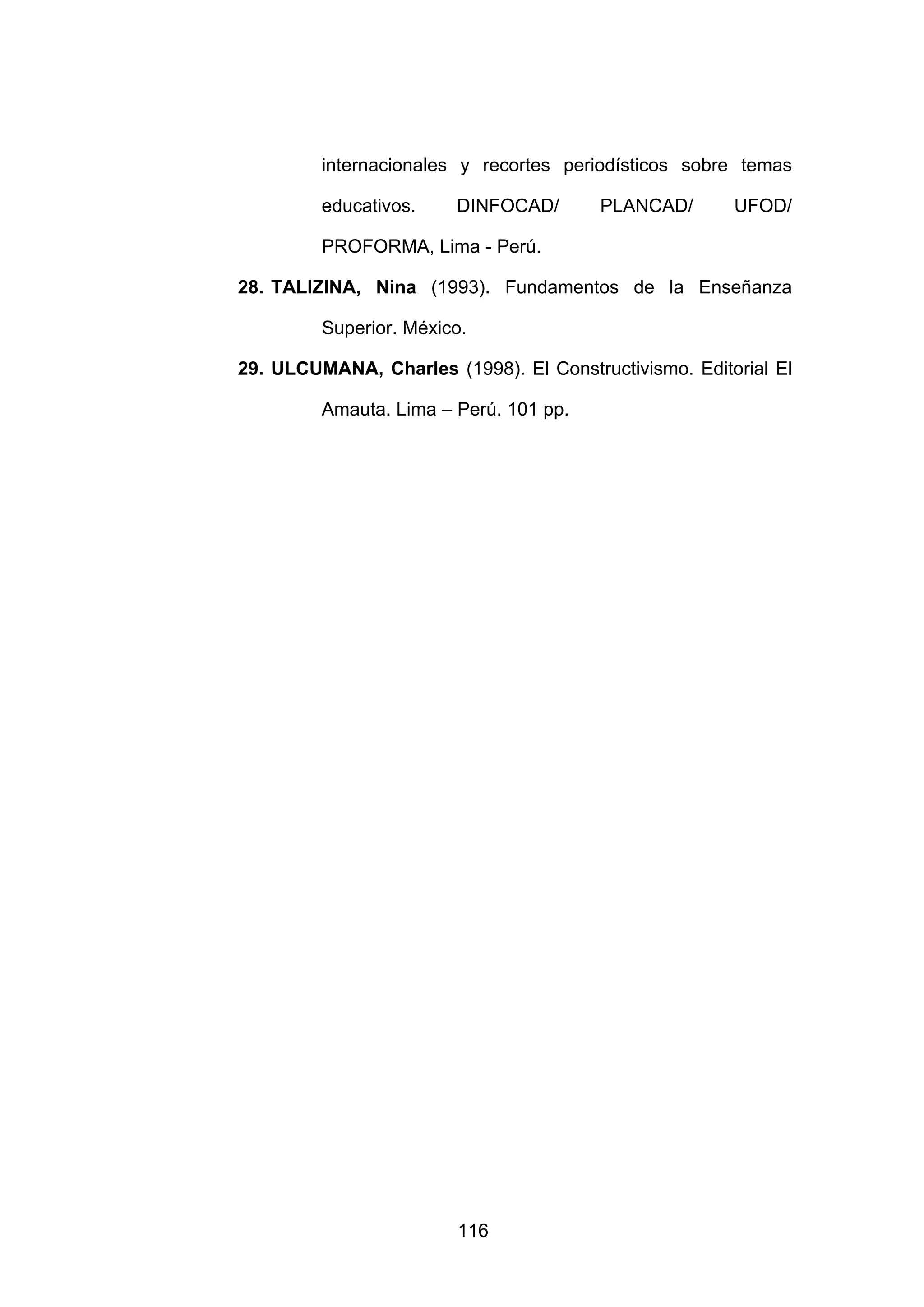 internacionales y recortes periodísticos sobre temas

         educativos.    DINFOCAD/       PLANCAD/       UFOD/

         PROFORMA, Lima - Perú.

28. TALIZINA, Nina (1993). Fundamentos de la Enseñanza

         Superior. México.

29. ULCUMANA, Charles (1998). El Constructivismo. Editorial El

         Amauta. Lima – Perú. 101 pp.




                        116
 