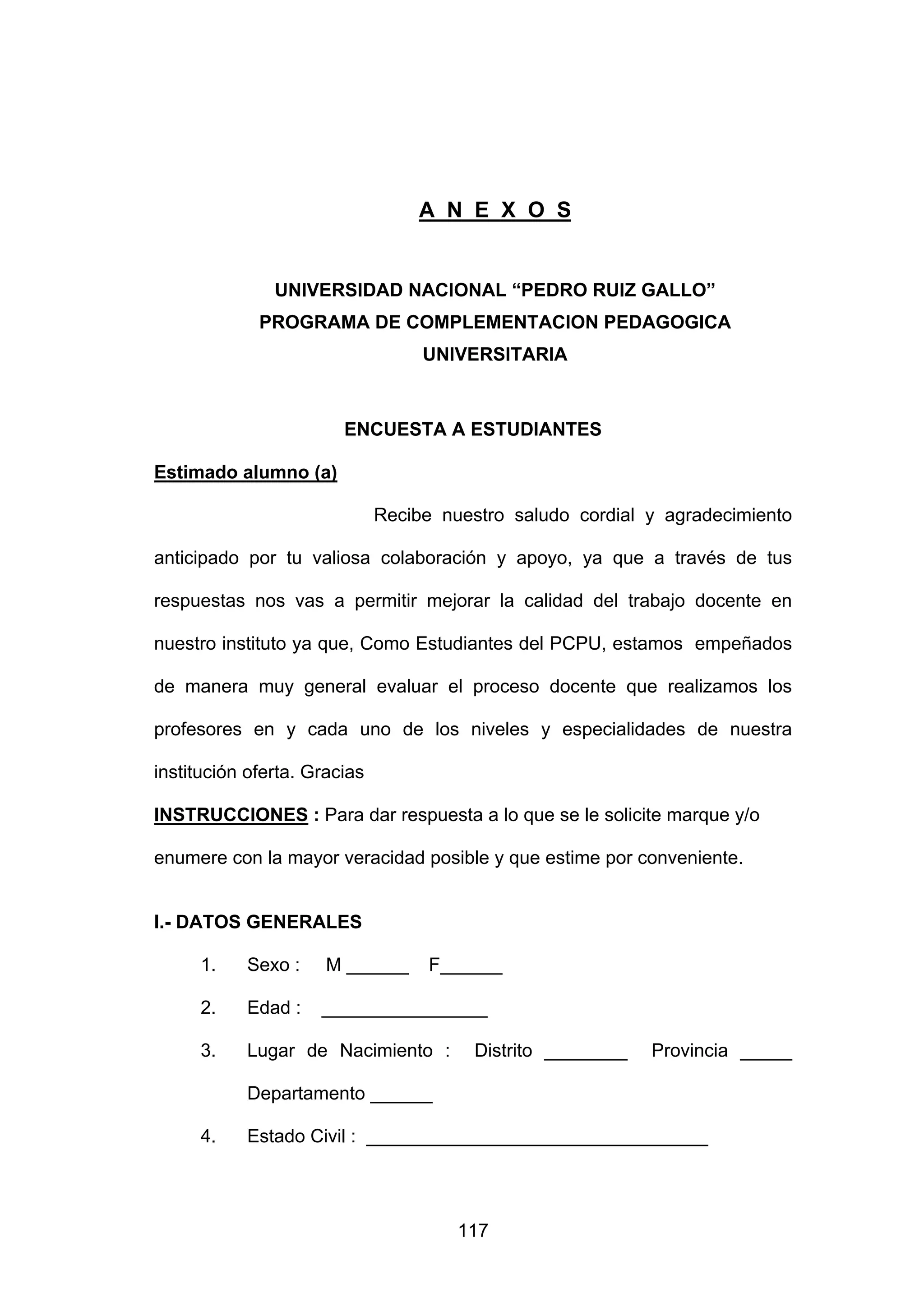 A N E X O S


               UNIVERSIDAD NACIONAL “PEDRO RUIZ GALLO”
             PROGRAMA DE COMPLEMENTACION PEDAGOGICA
                                   UNIVERSITARIA



                        ENCUESTA A ESTUDIANTES

Estimado alumno (a)

                              Recibe nuestro saludo cordial y agradecimiento

anticipado por tu valiosa colaboración y apoyo, ya que a través de tus

respuestas nos vas a permitir mejorar la calidad del trabajo docente en

nuestro instituto ya que, Como Estudiantes del PCPU, estamos empeñados

de manera muy general evaluar el proceso docente que realizamos los

profesores en y cada uno de los niveles y especialidades de nuestra

institución oferta. Gracias

INSTRUCCIONES : Para dar respuesta a lo que se le solicite marque y/o

enumere con la mayor veracidad posible y que estime por conveniente.


I.- DATOS GENERALES

     1.    Sexo :     M ______      F______

     2.    Edad :    ________________

     3.    Lugar de Nacimiento :         Distrito ________   Provincia _____

           Departamento ______

     4.    Estado Civil : _________________________________




                                       117
 