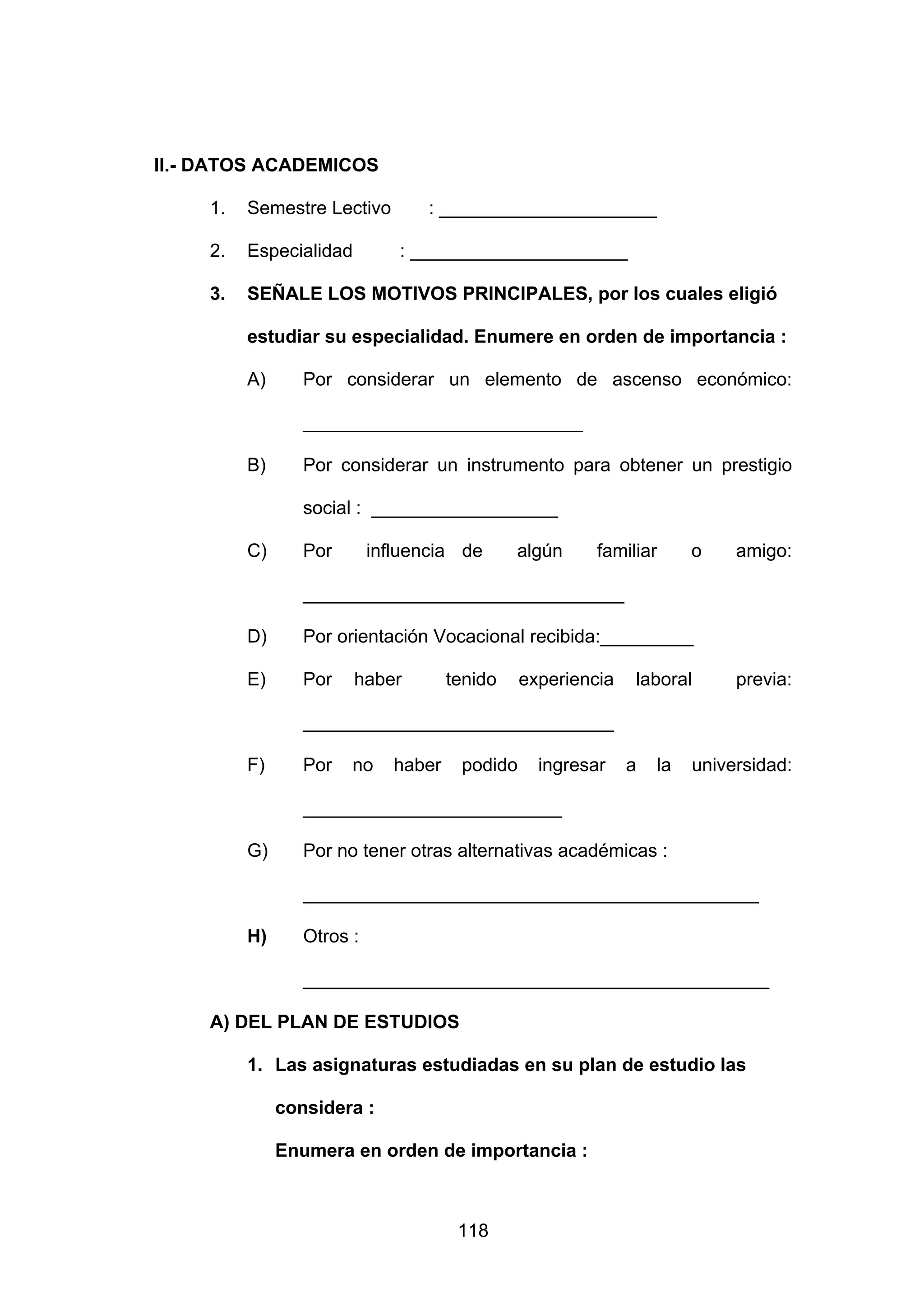 II.- DATOS ACADEMICOS

     1.   Semestre Lectivo        : _____________________

     2.   Especialidad         : _____________________

     3.   SEÑALE LOS MOTIVOS PRINCIPALES, por los cuales eligió

          estudiar su especialidad. Enumere en orden de importancia :

          A)      Por considerar un elemento de ascenso económico:

                  ___________________________

          B)      Por considerar un instrumento para obtener un prestigio

                  social : __________________

          C)      Por       influencia de       algún     familiar      o    amigo:

                  _______________________________

          D)      Por orientación Vocacional recibida:_________

          E)      Por    haber         tenido    experiencia   laboral       previa:

                  ______________________________

          F)      Por   no     haber    podido     ingresar    a   la   universidad:

                  _________________________

          G)      Por no tener otras alternativas académicas :

                  ____________________________________________

          H)      Otros :

                  _____________________________________________

     A) DEL PLAN DE ESTUDIOS

          1. Las asignaturas estudiadas en su plan de estudio las

               considera :

               Enumera en orden de importancia :



                                        118
 