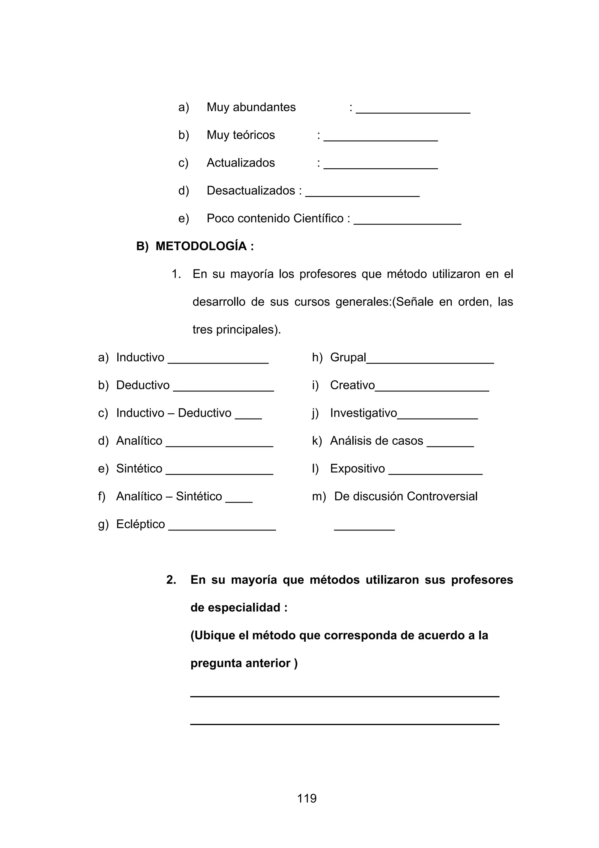 a)     Muy abundantes                : _________________

                 b)     Muy teóricos             : _________________

                 c)     Actualizados             : _________________

                 d)     Desactualizados : _________________

                 e)     Poco contenido Científico : ________________

       B) METODOLOGÍA :

             1. En su mayoría los profesores que método utilizaron en el

                      desarrollo de sus cursos generales:(Señale en orden, las

                      tres principales).

a) Inductivo _______________                 h) Grupal___________________

b) Deductivo _______________                 i) Creativo_________________

c) Inductivo – Deductivo ____                j) Investigativo____________

d) Analítico ________________                k) Análisis de casos _______

e) Sintético ________________                l) Expositivo ______________

f) Analítico – Sintético ____                m) De discusión Controversial

g) Ecléptico ________________                      _________



            2.        En su mayoría que métodos utilizaron sus profesores

                      de especialidad :

                      (Ubique el método que corresponda de acuerdo a la

                      pregunta anterior )

                      ______________________________________________

                      ______________________________________________




                                           119
 