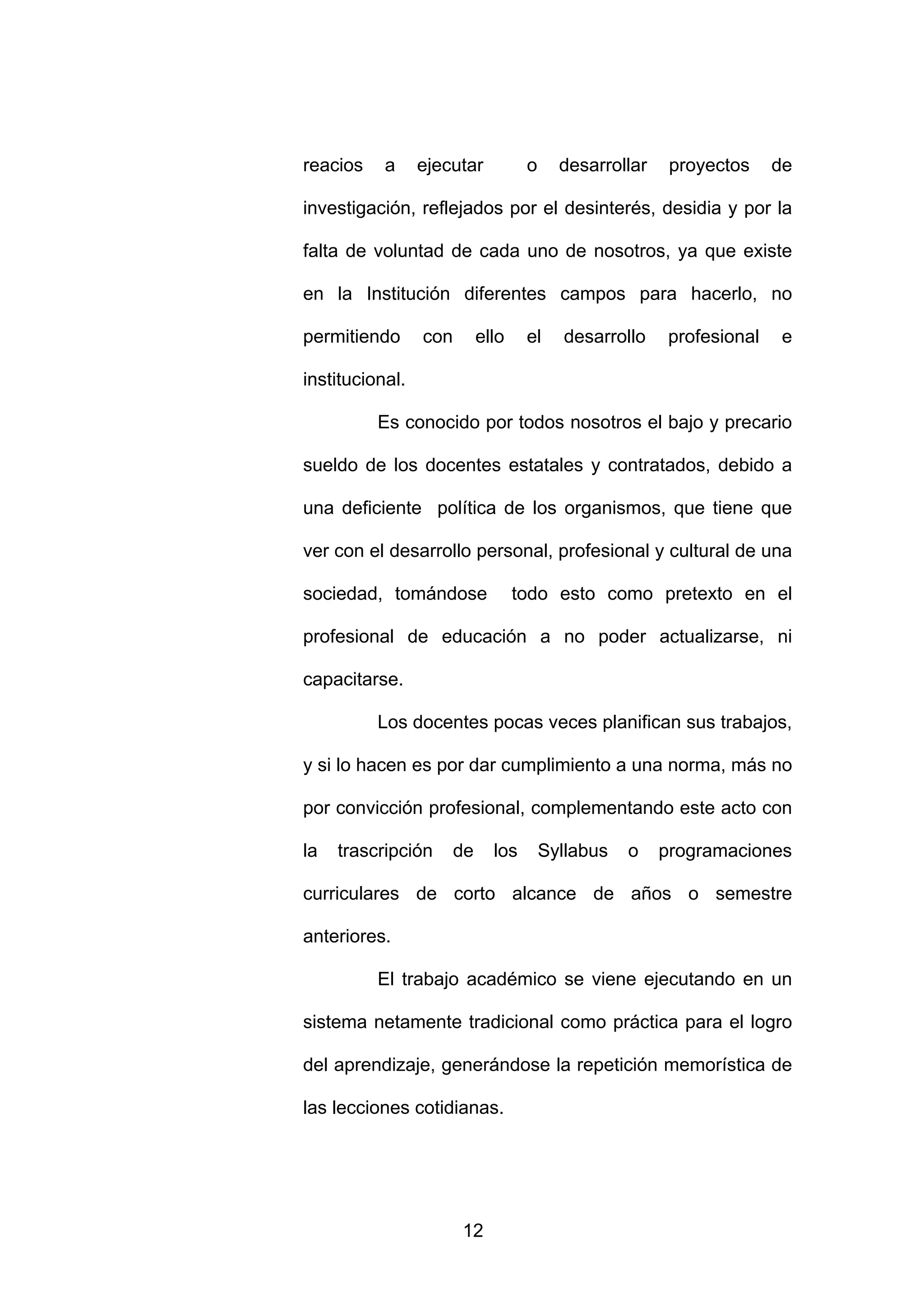 reacios    a     ejecutar           o     desarrollar    proyectos     de

investigación, reflejados por el desinterés, desidia y por la

falta de voluntad de cada uno de nosotros, ya que existe

en la Institución diferentes campos para hacerlo, no

permitiendo      con        ello    el    desarrollo     profesional   e

institucional.

          Es conocido por todos nosotros el bajo y precario

sueldo de los docentes estatales y contratados, debido a

una deficiente política de los organismos, que tiene que

ver con el desarrollo personal, profesional y cultural de una

sociedad, tomándose                todo esto como pretexto en el

profesional de educación a no poder actualizarse, ni

capacitarse.

          Los docentes pocas veces planifican sus trabajos,

y si lo hacen es por dar cumplimiento a una norma, más no

por convicción profesional, complementando este acto con

la   trascripción      de     los       Syllabus   o    programaciones

curriculares de corto alcance de años o semestre

anteriores.

          El trabajo académico se viene ejecutando en un

sistema netamente tradicional como práctica para el logro

del aprendizaje, generándose la repetición memorística de

las lecciones cotidianas.




                       12
 