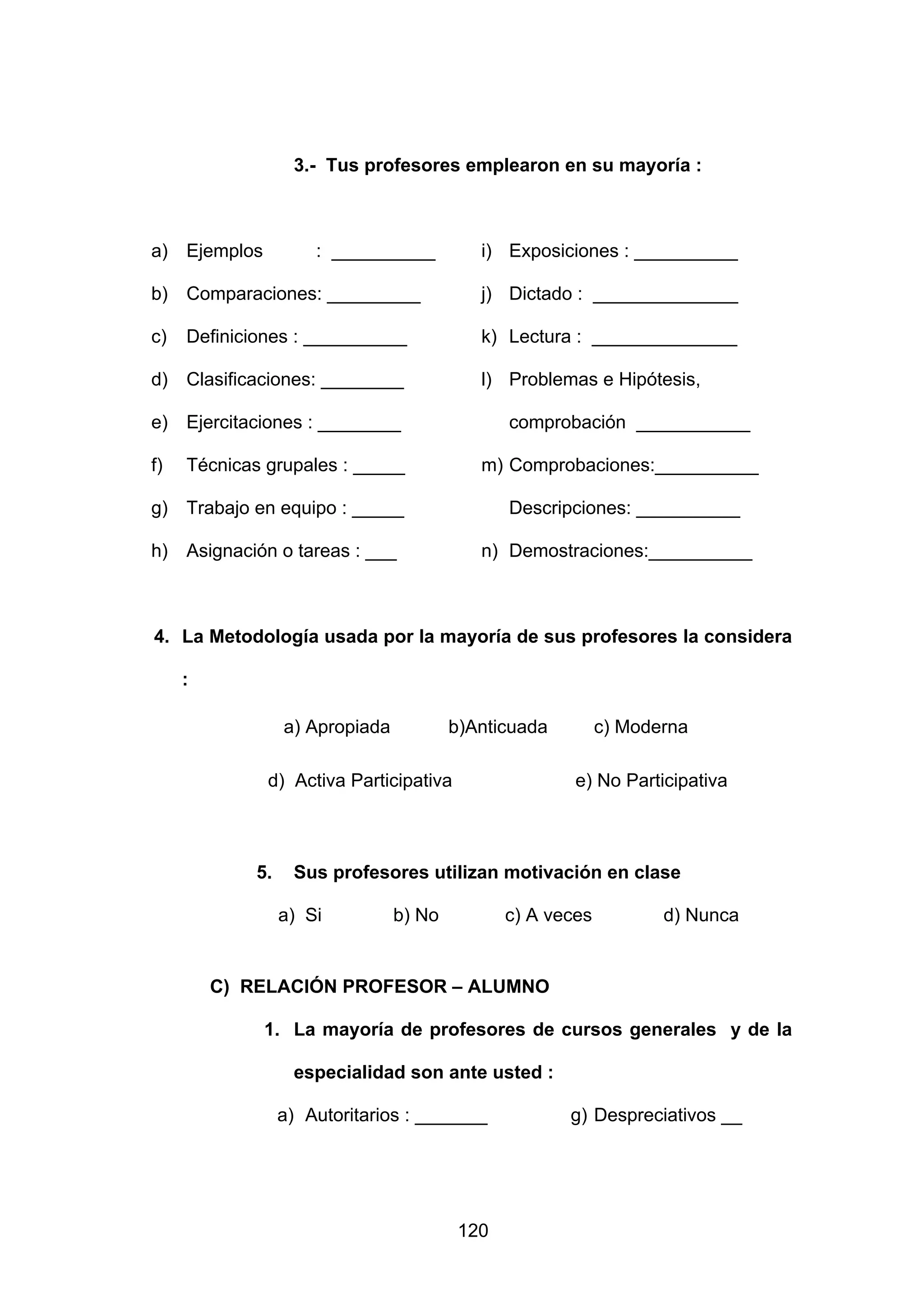3.- Tus profesores emplearon en su mayoría :



a) Ejemplos           : __________          i) Exposiciones : __________

b)   Comparaciones: _________               j) Dictado : ______________

c)   Definiciones : __________              k) Lectura : ______________

d) Clasificaciones: ________                l) Problemas e Hipótesis,

e)   Ejercitaciones : ________                  comprobación ___________

f)   Técnicas grupales : _____              m) Comprobaciones:__________

g) Trabajo en equipo : _____                    Descripciones: __________

h) Asignación o tareas : ___                n) Demostraciones:__________



4. La Metodología usada por la mayoría de sus profesores la considera

     :

                  a) Apropiada           b)Anticuada         c) Moderna

              d) Activa Participativa                   e) No Participativa



             5.    Sus profesores utilizan motivación en clase

                  a) Si          b) No          c) A veces          d) Nunca


         C) RELACIÓN PROFESOR – ALUMNO

              1. La mayoría de profesores de cursos generales y de la

                   especialidad son ante usted :

                  a) Autoritarios : _______            g) Despreciativos __




                                          120
 