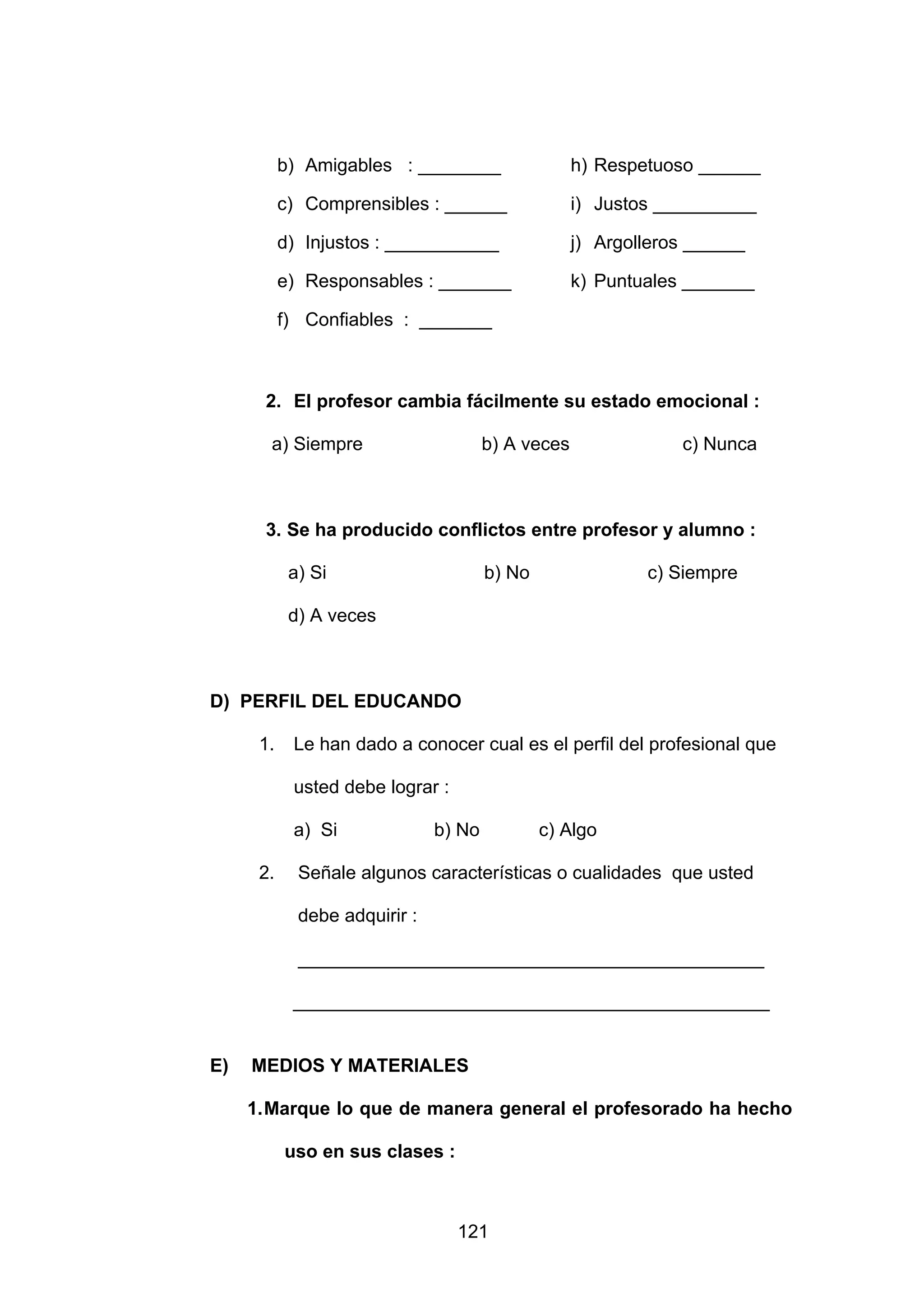 b) Amigables : ________                  h) Respetuoso ______

           c) Comprensibles : ______                i) Justos __________

           d) Injustos : ___________                j) Argolleros ______

           e) Responsables : _______                k) Puntuales _______

           f) Confiables : _______



      2. El profesor cambia fácilmente su estado emocional :

       a) Siempre                      b) A veces               c) Nunca



      3. Se ha producido conflictos entre profesor y alumno :

            a) Si                      b) No                c) Siempre

            d) A veces



D) PERFIL DEL EDUCANDO

      1.    Le han dado a conocer cual es el perfil del profesional que

            usted debe lograr :

            a) Si              b) No           c) Algo

      2.     Señale algunos características o cualidades que usted

             debe adquirir :

             _____________________________________________

            ______________________________________________


E)   MEDIOS Y MATERIALES

     1. Marque lo que de manera general el profesorado ha hecho

           uso en sus clases :



                                  121
 