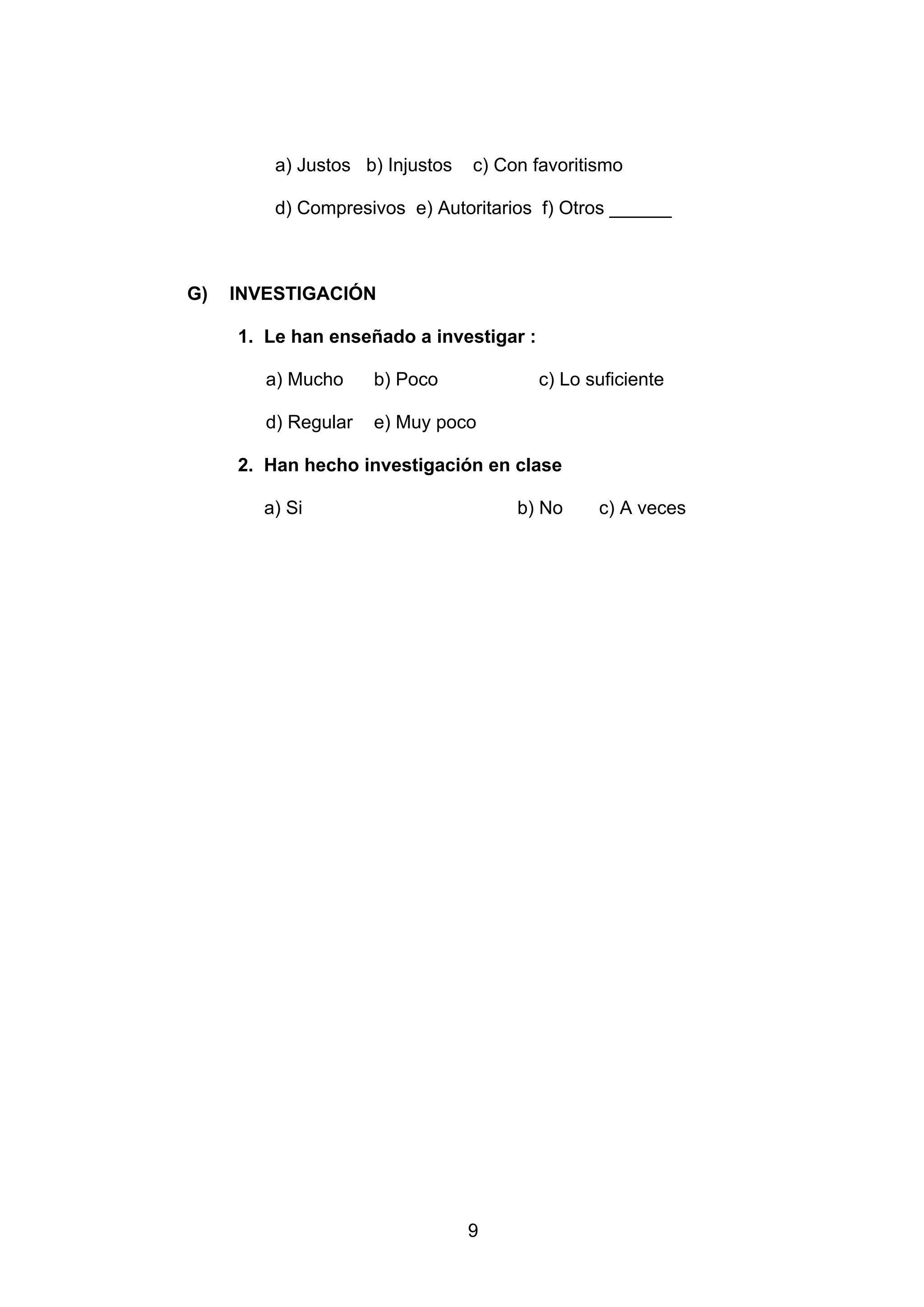 a) Justos b) Injustos   c) Con favoritismo

         d) Compresivos e) Autoritarios f) Otros ______



G)   INVESTIGACIÓN

     1. Le han enseñado a investigar :

        a) Mucho     b) Poco             c) Lo suficiente

        d) Regular   e) Muy poco

     2. Han hecho investigación en clase

        a) Si                         b) No     c) A veces




                                 9
 