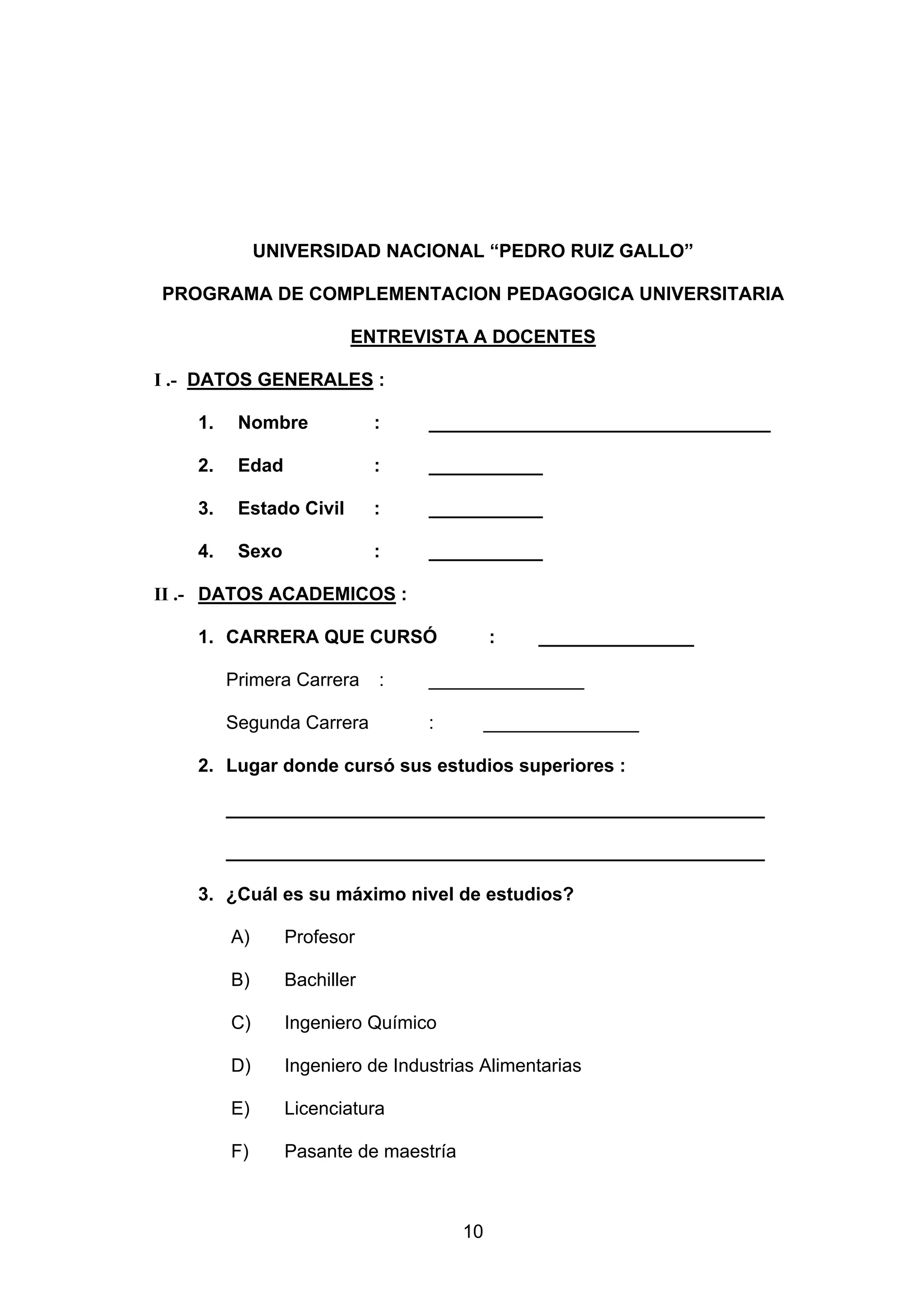 UNIVERSIDAD NACIONAL “PEDRO RUIZ GALLO”

PROGRAMA DE COMPLEMENTACION PEDAGOGICA UNIVERSITARIA

                         ENTREVISTA A DOCENTES

I .- DATOS GENERALES :

    1.    Nombre             :    _________________________________

    2.    Edad               :    ___________

    3.    Estado Civil       :    ___________

    4.    Sexo               :    ___________

II .- DATOS ACADEMICOS :

    1. CARRERA QUE CURSÓ                    :    _______________

         Primera Carrera     :    _______________

         Segunda Carrera          :         _______________

    2. Lugar donde cursó sus estudios superiores :

         ____________________________________________________

         ____________________________________________________

    3. ¿Cuál es su máximo nivel de estudios?

         A)      Profesor

         B)      Bachiller

         C)      Ingeniero Químico

         D)      Ingeniero de Industrias Alimentarias

         E)      Licenciatura

         F)      Pasante de maestría



                                       10
 