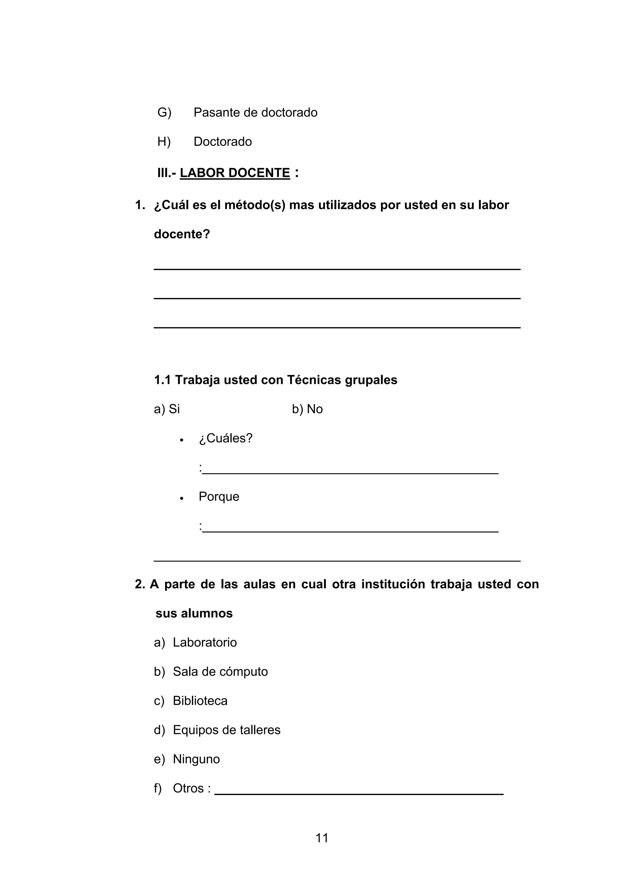 G)       Pasante de doctorado

   H)       Doctorado

   III.- LABOR DOCENTE :

1. ¿Cuál es el método(s) mas utilizados por usted en su labor

   docente?

   ____________________________________________________

   ____________________________________________________

   ____________________________________________________



   1.1 Trabaja usted con Técnicas grupales

   a) Si                    b) No

        •   ¿Cuáles?

            :__________________________________________

        •   Porque

            :__________________________________________

   ____________________________________________________

2. A parte de las aulas en cual otra institución trabaja usted con

   sus alumnos

   a) Laboratorio

   b) Sala de cómputo

   c) Biblioteca

   d) Equipos de talleres

   e) Ninguno

   f) Otros : _________________________________________


                               11
 
