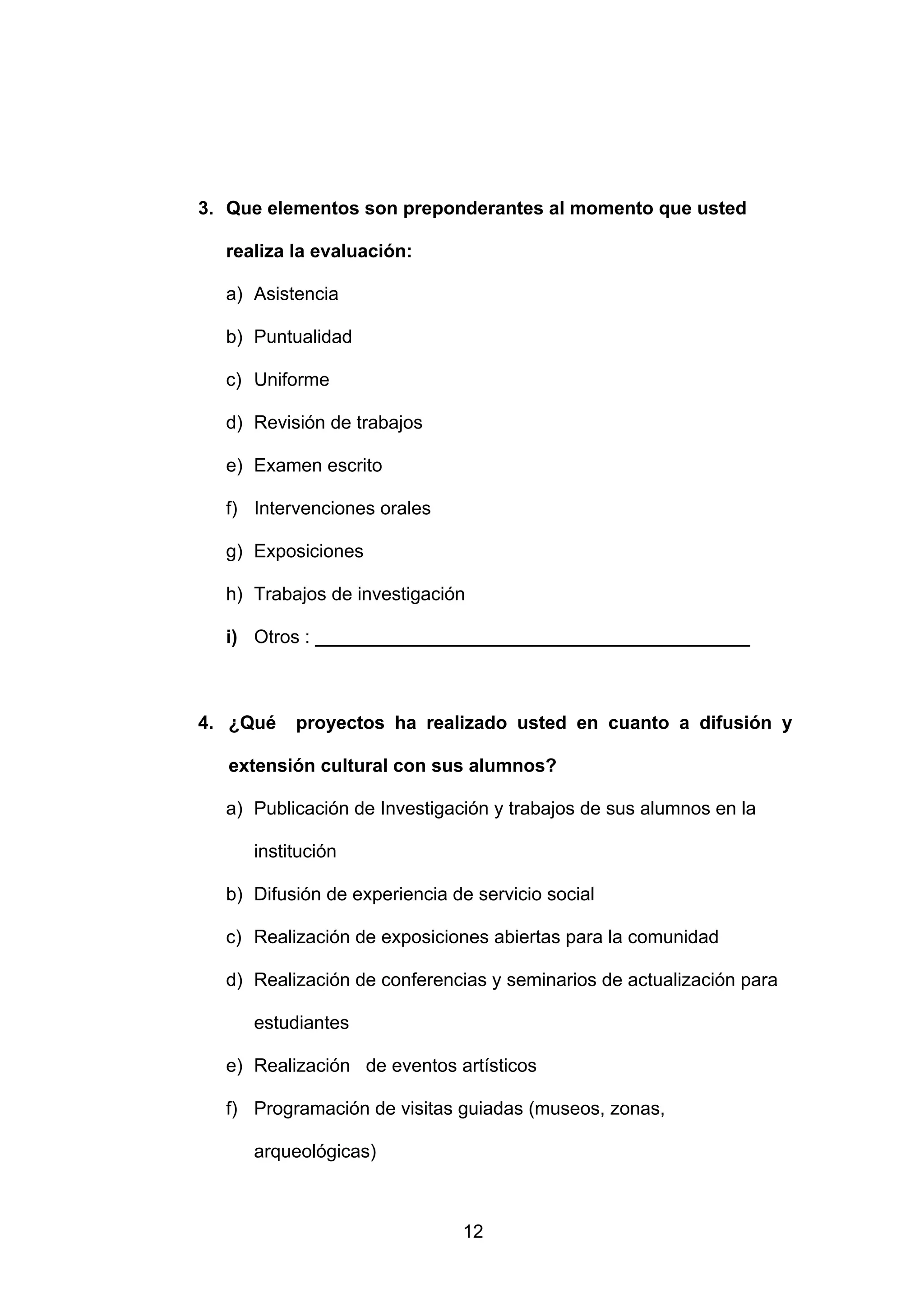 3. Que elementos son preponderantes al momento que usted

  realiza la evaluación:

  a) Asistencia

  b) Puntualidad

  c) Uniforme

  d) Revisión de trabajos

  e) Examen escrito

  f) Intervenciones orales

  g) Exposiciones

  h) Trabajos de investigación

  i) Otros : __________________________________________



4. ¿Qué   proyectos ha realizado usted en cuanto a difusión y

   extensión cultural con sus alumnos?

  a) Publicación de Investigación y trabajos de sus alumnos en la

     institución

  b) Difusión de experiencia de servicio social

  c) Realización de exposiciones abiertas para la comunidad

  d) Realización de conferencias y seminarios de actualización para

     estudiantes

  e) Realización de eventos artísticos

  f) Programación de visitas guiadas (museos, zonas,

     arqueológicas)



                              12
 