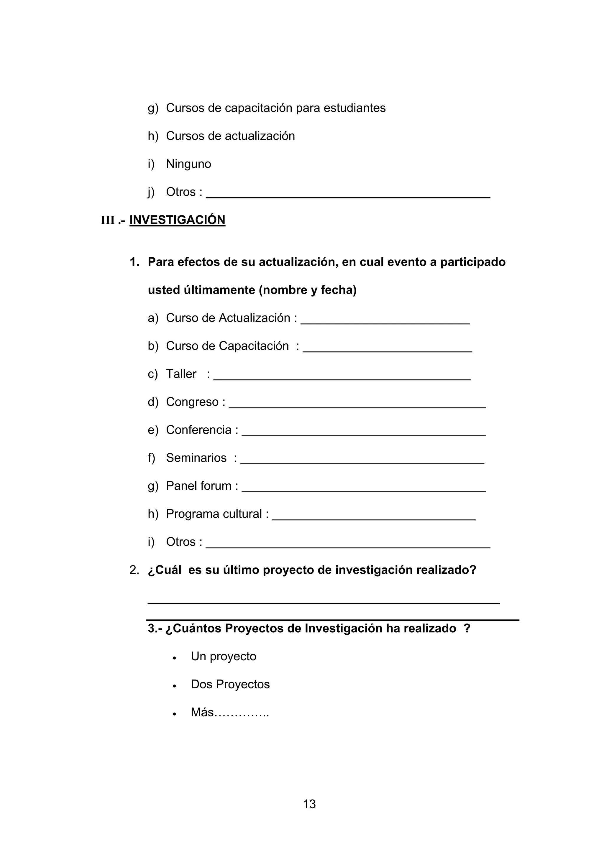 g) Cursos de capacitación para estudiantes

       h) Cursos de actualización

       i) Ninguno

       j) Otros : __________________________________________

III .- INVESTIGACIÓN


    1. Para efectos de su actualización, en cual evento a participado

       usted últimamente (nombre y fecha)

       a) Curso de Actualización : _________________________

       b) Curso de Capacitación : _________________________

       c) Taller : ______________________________________

       d) Congreso : ______________________________________

       e) Conferencia : ____________________________________

       f) Seminarios : ____________________________________

       g) Panel forum : ____________________________________

       h) Programa cultural : ______________________________

       i) Otros : __________________________________________

    2. ¿Cuál es su último proyecto de investigación realizado?

       ____________________________________________________

       3.- ¿Cuántos Proyectos de Investigación ha realizado ?

           •   Un proyecto

           •   Dos Proyectos

           •   Más…………..




                                    13
 