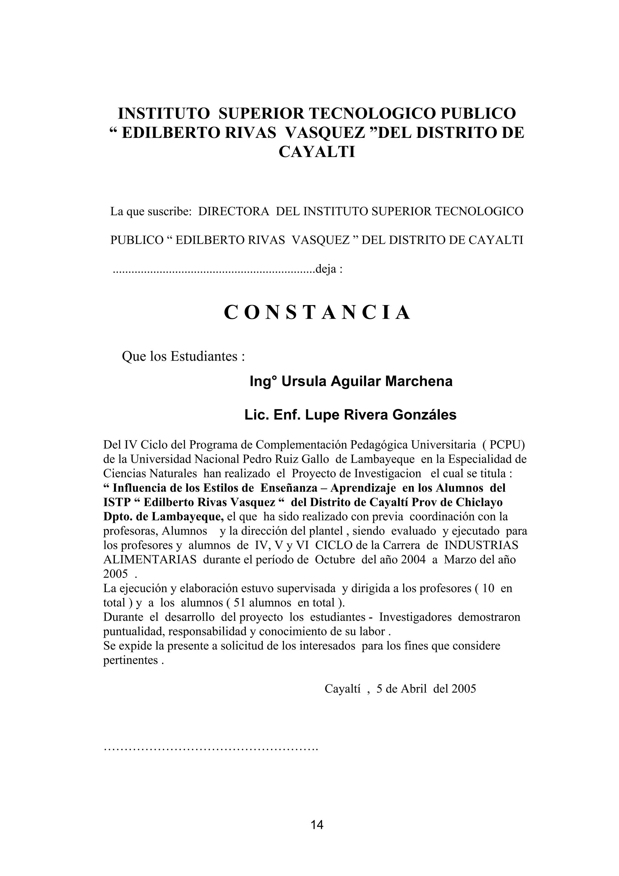 INSTITUTO SUPERIOR TECNOLOGICO PUBLICO
 “ EDILBERTO RIVAS VASQUEZ ”DEL DISTRITO DE
                  CAYALTI


 La que suscribe: DIRECTORA DEL INSTITUTO SUPERIOR TECNOLOGICO

 PUBLICO “ EDILBERTO RIVAS VASQUEZ ” DEL DISTRITO DE CAYALTI

 .................................................................deja :


                                   CONSTANCIA

   Que los Estudiantes :
                                           Ing° Ursula Aguilar Marchena

                                         Lic. Enf. Lupe Rivera Gonzáles
Del IV Ciclo del Programa de Complementación Pedagógica Universitaria ( PCPU)
de la Universidad Nacional Pedro Ruiz Gallo de Lambayeque en la Especialidad de
Ciencias Naturales han realizado el Proyecto de Investigacion el cual se titula :
“ Influencia de los Estilos de Enseñanza – Aprendizaje en los Alumnos del
ISTP “ Edilberto Rivas Vasquez “ del Distrito de Cayaltí Prov de Chiclayo
Dpto. de Lambayeque, el que ha sido realizado con previa coordinación con la
profesoras, Alumnos y la dirección del plantel , siendo evaluado y ejecutado para
los profesores y alumnos de IV, V y VI CICLO de la Carrera de INDUSTRIAS
ALIMENTARIAS durante el período de Octubre del año 2004 a Marzo del año
2005 .
La ejecución y elaboración estuvo supervisada y dirigida a los profesores ( 10 en
total ) y a los alumnos ( 51 alumnos en total ).
Durante el desarrollo del proyecto los estudiantes - Investigadores demostraron
puntualidad, responsabilidad y conocimiento de su labor .
Se expide la presente a solicitud de los interesados para los fines que considere
pertinentes .

                                                                  Cayaltí , 5 de Abril del 2005



…………………………………………….




                                                             14
 